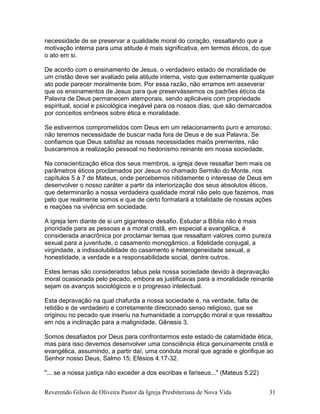 necessidade de se preservar a qualidade moral do coração, ressaltando que a
motivação interna para uma atitude é mais significativa, em termos éticos, do que
o ato em si.
De acordo com o ensinamento de Jesus, o verdadeiro estado de moralidade de
um cristão deve ser avaliado pela atitude interna, visto que externamente qualquer
ato pode parecer moralmente bom. Por essa razão, não erramos em asseverar
que os ensinamentos de Jesus para que preservássemos os padrões éticos da
Palavra de Deus permanecem atemporais, sendo aplicáveis com propriedade
espiritual, social e psicológica inegável para os nossos dias, que são demarcados
por conceitos errôneos sobre ética e moralidade.
Se estivermos comprometidos com Deus em um relacionamento puro e amoroso,
não teremos necessidade de buscar nada fora de Deus e de sua Palavra. Se
confiamos que Deus satisfaz as nossas necessidades maiôs prementes, não
buscaremos a realização pessoal no hedonismo reinante em nossa sociedade.
Na conscientização ética dos seus membros, a igreja deve ressaltar bem mais os
parâmetros éticos proclamados por Jesus no chamado Sermão do Monte, nos
capítulos 5 à 7 de Mateus, onde percebemos nitidamente o interesse de Deus em
desenvolver o nosso caráter a partir da interiorização dos seus absolutos éticos,
que determinarão a nossa verdadeira qualidade moral não pelo que fazemos, mas
pelo que realmente somos e que de certo formatará a totalidade de nossas ações
e reações na vivência em sociedade.
A igreja tem diante de si um gigantesco desafio. Estudar a Bíblia não é mais
prioridade para as pessoas e a moral cristã, em especial a evangélica, é
considerada anacrônica por proclamar temas que ressaltam valores como pureza
sexual para a juventude, o casamento monogâmico, a fidelidade conjugal, a
virgindade, a indissolubilidade do casamento e heterogeneidade sexual, a
honestidade, a verdade e a responsabilidade social, dentre outros.
Estes temas são considerados tabus pela nossa sociedade devido à depravação
moral ocasionada pelo pecado, embora as justificavas para a imoralidade reinante
sejam os avanços sociológicos e o progresso intelectual.
Esta depravação na qual chafurda a nossa sociedade é, na verdade, falta de
retidão e de verdadeiro e corretamente direcionado senso religioso, que se
originou no pecado que inseriu na humanidade a corrupção moral e que ressaltou
em nós a inclinação para a malignidade, Gênesis 3.
Somos desafiados por Deus para confrontarmos este estado de calamidade ética,
mas para isso devemos desenvolver uma consciência ética genuinamente cristã e
evangélica, assumindo, a partir daí, uma conduta moral que agrade e glorifique ao
Senhor nosso Deus, Salmo 15; Efésios 4.17-32.
"... se a nossa justiça não exceder a dos escribas e fariseus..." (Mateus 5.22)
Reverendo Gilson de Oliveira Pastor da Igreja Presbiteriana de Nova Vida 31
 