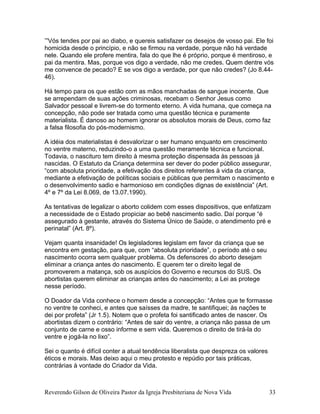 ’”Vós tendes por pai ao diabo, e quereis satisfazer os desejos de vosso pai. Ele foi
homicida desde o princípio, e não se firmou na verdade, porque não há verdade
nele. Quando ele profere mentira, fala do que lhe é próprio, porque é mentiroso, e
pai da mentira. Mas, porque vos digo a verdade, não me credes. Quem dentre vós
me convence de pecado? E se vos digo a verdade, por que não credes? (Jo 8.44-
46).
Há tempo para os que estão com as mãos manchadas de sangue inocente. Que
se arrependam de suas ações criminosas, recebam o Senhor Jesus como
Salvador pessoal e livrem-se do tormento eterno. A vida humana, que começa na
concepção, não pode ser tratada como uma questão técnica e puramente
materialista. É danoso ao homem ignorar os absolutos morais de Deus, como faz
a falsa filosofia do pós-modernismo.
A idéia dos materialistas é desvalorizar o ser humano enquanto em crescimento
no ventre materno, reduzindo-o a uma questão meramente técnica e funcional.
Todavia, o nascituro tem direito à mesma proteção dispensada às pessoas já
nascidas. O Estatuto da Criança determina ser dever do poder público assegurar,
“com absoluta prioridade, a efetivação dos direitos referentes à vida da criança,
mediante a efetivação de políticas sociais e públicas que permitam o nascimento e
o desenvolvimento sadio e harmonioso em condições dignas de existência” (Art.
4º e 7º da Lei 8.069, de 13.07.1990).
As tentativas de legalizar o aborto colidem com esses dispositivos, que enfatizam
a necessidade de o Estado propiciar ao bebê nascimento sadio. Daí porque “é
assegurado à gestante, através do Sistema Único de Saúde, o atendimento pré e
perinatal” (Art. 8º).
Vejam quanta insanidade! Os legisladores legislam em favor da criança que se
encontra em gestação, para que, com “absoluta prioridade”, o período até o seu
nascimento ocorra sem qualquer problema. Os defensores do aborto desejam
eliminar a criança antes do nascimento. E querem ter o direito legal de
promoverem a matança, sob os auspícios do Governo e recursos do SUS. Os
abortistas querem eliminar as crianças antes do nascimento; a Lei as protege
nesse período.
O Doador da Vida conhece o homem desde a concepção: “Antes que te formasse
no ventre te conheci, e antes que saísses da madre, te santifiquei; às nações te
dei por profeta” (Jr 1.5). Notem que o profeta foi santificado antes de nascer. Os
abortistas dizem o contrário: “Antes de sair do ventre, a criança não passa de um
conjunto de carne e osso informe e sem vida. Queremos o direito de tirá-la do
ventre e jogá-la no lixo”.
Sei o quanto é difícil conter a atual tendência liberalista que despreza os valores
éticos e morais. Mas deixo aqui o meu protesto e repúdio por tais práticas,
contrárias à vontade do Criador da Vida.
Reverendo Gilson de Oliveira Pastor da Igreja Presbiteriana de Nova Vida 33
 