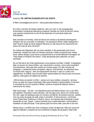 Parte VII
O Natal do Noel
Autor(a): PR. AIRTON EVANGELISTA DA COSTA
E-Mail: aicosta@secrel.com.br - www.palavradaverdade.com
Em todo o período de festas natalinas, não ouvi nem vi nas propagandas,
entrevistas e programas televisivos qualquer menção ao nome do Senhor Jesus,
cujo suposto nascimento no dia 25 de dezembro é a principal razão das
festividades.
Nas reuniões em família, onde há fartura de comida e de bebida embriagante,
também não se ouve falar no Salvador. Um paradoxo! Afinal, estão festejando o
quê? Qual a razão de tanta alegria? Decorre ou não decorre do nascimento de
Jesus há mais de dois mil anos?
As razões dos folguedos são as mais variadas: é dia apropriado para trocar
presentes; véspera de mais um feriado nacional; a data é propícia para visitas,
rever velhos amigos; para enviar a popularíssima e comercializada mensagem de
“Feliz Natal e Próspero Ano Novo”; noite apropriada para saborear um peru
recheado.
Se um fiel servo de Cristo aparecesse numa dessas reuniões “cristãs” e desejasse
falar um pouco do Jesus bíblico, seu nascimento e ensino, como seria recebido?
Convenhamos, não seria bem aceito em muitas casas. Em dez minutos de
pregação, o ambiente ficaria carregado. Alguns, furtivamente, se retirariam para
um local mais “seguro”, sem se esquecerem de levar o copo e o prato com
salgadinhos. A anfitriã, que houvera dado oportunidade ao intruso para uma breve
palavra, está agora em palpos de aranha:
- Minha festa vai perder o brilho – pensa com seus botões, enquanto, nervosa,
toma um gole de uísque importado. Mas oportunidade é oportunidade. O homem,
a consultar de vez em quando a Bíblia, continua impassível falando sobre o
nascimento de Jesus:
Não havia lugar – diz ele - na hospedaria para que Maria desse à luz o seu filho
primogênito. Passados muitos séculos, não há lugar para Jesus em muitos lares.
Há, sim, lugar de destaque para um boneco sorridente, de barbas brancas, vestido
com as cores da igreja de satã: preto e vermelho. O deus-boneco, conhecido
como Papai Noel, destronou o Senhor Jesus. As crianças são ensinadas a pedir
presentes ao seu “papai”, o deus bondoso que a todos atendem, entronizado e
instalado na sala principal. Tudo parece girar em torno dele, para ele e com ele.
Nesse ponto, a anfitriã não mais consegue conter as lágrimas. Não por causa de
alguma reflexão a respeito de sua miserável condição de pecadora. Está triste
Reverendo Gilson de Oliveira Pastor da Igreja Presbiteriana de Nova Vida 34
 