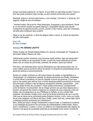 porque sua festa poderá ser um fiasco. O que dirão os colunistas sociais? Como é
que isso pode acontecer logo comigo, eu que sempre primei pelo bom gosto?
Resoluta, segura o homem pelo braço e, com energia, “convida-o” a retirar-se. Em
seguida, dirige-se aos convidados:
- Venham todos. Ele já se foi. Peço desculpas. Esqueçam o que aconteceu. Roda
aí um forrozinho quente pra gente balançar o esqueleto! Depois bota aquela
musiquinha da eguinha pocotó, pocotó, pocotó. E ela mesma, para dar o exemplo,
sai pela sala a balançar seus quadris.
Dada a voz de comando, o clima de alegria voltou a reinar. E a festa se estendeu
até alta madrugada.
Parte VIII
Eu Sou Cristão!
Autor(a): PR. SÉRGIO LEOTTO
Pastor Auxiliar do Templo Batista Bíblico em Jacareí, Graduação em Teologia no
Seminário Bíblico Palavra da Vida
Infelizmente quando iniciamos uma conversa sobre política, logo nos perguntam:
Você é de direita ou de esquerda? Então, a partir da nossa resposta já é posto
sobre nós um rótulo de comunista, centrista, de direita e assim por diante.
Pois bem, não obstante estas marcas ideológicas que são postas sobre nós, eu
quero refletir acerca da forma última de pensar no tocante às possibilidades de se
governar política e economicamente.
Sendo um cristão confesso eu não posso deixar de exaltar a originalidade e a
“antecipação” do cristianismo (apesar do desenvolvimento que Platão, Aristóteles
e outros deram a temática) no que diz respeito à forma de governar. É por isso
que eu me policio para afirmar que a minha ideologia político-econômica é oriunda
dos princípios cristãos e não de alguma perspectiva centrista, esquerdista..., pois
eu julgo estas formas de conceber o “fazer político-econômico” simplesmente
como tentativas “inconscientes” de se chegar próximo ao que Deus legara para o
homem, porquanto Ele mesmo implantou no coração de suas criaturas a Sua Lei.
Então, não me perguntem se sou PSDbista ou Petista; eu sou cristão! Não
obstante, não definam cristão como uma forma Norte Americana de ver o mundo
(não que eu deixe de ter admiração pelos Estados Unidos), e sim, como um modo
de se viver baseado na Palavra de Deus. Então, posto tudo isto, vamos falar sobre
a ideologia político-econômica do cristianismo!
Bem, tendo por base o Antigo Testamento e Jesus Cristo, o Cristianismo sustenta
a sua ideologia de governo em princípios de solidariedade e fraternidade. Assim,
para o cristianismo: o pobre, a viúva, os órfãos e os marginalizados são objetos do
socorro e da ajuda da sociedade (entenda-se sociedade como sendo constituída
Reverendo Gilson de Oliveira Pastor da Igreja Presbiteriana de Nova Vida 35
 