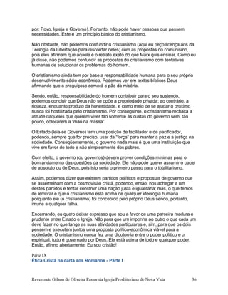 por: Povo, Igreja e Governo). Portanto, não pode haver pessoas que passem
necessidades. Este é um princípio básico do cristianismo.
Não obstante, não podemos confundir o cristianismo (aqui eu peço licença aos da
Teologia da Libertação para discordar deles) com as propostas do comunismo,
pois eles afirmam que aquele é o retrato exato do que Marx quis ensinar. Como eu
já disse, não podemos confundir as propostas do cristianismo com tentativas
humanas de solucionar os problemas do homem.
O cristianismo ainda tem por base a responsabilidade humana para o seu próprio
desenvolvimento sócio-econômico. Podemos ver em textos bíblicos Deus
afirmando que o preguiçoso comerá o pão da miséria.
Sendo, então, responsabilidade do homem contribuir para o seu sustendo,
podemos concluir que Deus não se opõe a propriedade privada; ao contrário, a
riqueza, enquanto produto da honestidade, e como meio de se ajudar o próximo
nunca foi hostilizada pelo cristianismo. Por conseguinte, o cristianismo rechaça a
atitude daqueles que querem viver tão somente às custas do governo sem, tão
pouco, colocarem a “mão na massa”.
O Estado (leia-se Governo) tem uma posição de facilitador e de pacificador,
podendo, sempre que for preciso, usar da “força” para manter a paz e a justiça na
sociedade. Conseqüentemente, o governo nada mais é que uma instituição que
vive em favor do todo e não simplesmente dos pobres.
Com efeito, o governo (ou governos) devem prover condições mínimas para o
bom andamento das questões da sociedade. Ele não pode querer assumir o papel
de absoluto ou de Deus, pois isto seria o primeiro passo para o totalitarismo.
Assim, podemos dizer que existem partidos políticos e propostas de governo que
se assemelham com a cosmovisão cristã, podendo, então, nos achegar a um
destes partidos e tentar construir uma nação justa e igualitária; mas, o que temos
de lembrar é que o cristianismo está acima de qualquer ideologia humana
porquanto ele (o cristianismo) foi concebido pelo próprio Deus sendo, portanto,
imune a qualquer falha.
Encerrando, eu quero deixar expresso que sou a favor de uma parceira madura e
prudente entre Estado e Igreja. Não para que um imponha ao outro o que cada um
deve fazer no que tange as suas atividades particulares e, sim, para que os dois
pensem e executem juntos uma proposta político-econômica viável para a
sociedade. O cristianismo nunca fez uma dicotomia entre o poder político e o
espiritual, tudo é governado por Deus. Ele está acima de todo e qualquer poder.
Então, afirmo abertamente: Eu sou cristão!
Parte IX
Ética Cristã na carta aos Romanos - Parte I
Reverendo Gilson de Oliveira Pastor da Igreja Presbiteriana de Nova Vida 36
 