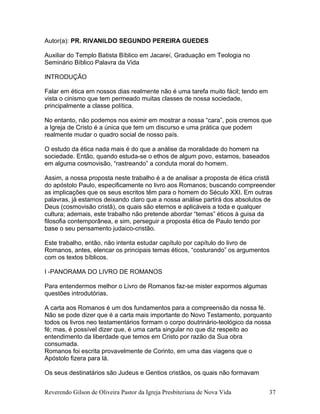 Autor(a): PR. RIVANILDO SEGUNDO PEREIRA GUEDES
Auxiliar do Templo Batista Bíblico em Jacareí, Graduação em Teologia no
Seminário Bíblico Palavra da Vida
INTRODUÇÃO
Falar em ética em nossos dias realmente não é uma tarefa muito fácil; tendo em
vista o cinismo que tem permeado muitas classes de nossa sociedade,
principalmente a classe política.
No entanto, não podemos nos eximir em mostrar a nossa “cara”, pois cremos que
a Igreja de Cristo é a única que tem um discurso e uma prática que podem
realmente mudar o quadro social de nosso país.
O estudo da ética nada mais é do que a análise da moralidade do homem na
sociedade. Então, quando estuda-se o ethos de algum povo, estamos, baseados
em alguma cosmovisão, “rastreando” a conduta moral do homem.
Assim, a nossa proposta neste trabalho é a de analisar a proposta de ética cristã
do apóstolo Paulo, especificamente no livro aos Romanos; buscando compreender
as implicações que os seus escritos têm para o homem do Século XXI. Em outras
palavras, já estamos deixando claro que a nossa análise partirá dos absolutos de
Deus (cosmovisão cristã), os quais são eternos e aplicáveis a toda e qualquer
cultura; ademais, este trabalho não pretende abordar “temas” éticos à guisa da
filosofia contemporânea, e sim, perseguir a proposta ética de Paulo tendo por
base o seu pensamento judaico-cristão.
Este trabalho, então, não intenta estudar capítulo por capítulo do livro de
Romanos, antes, elencar os principais temas éticos, “costurando” os argumentos
com os textos bíblicos.
I -PANORAMA DO LIVRO DE ROMANOS
Para entendermos melhor o Livro de Romanos faz-se mister expormos algumas
questões introdutórias.
A carta aos Romanos é um dos fundamentos para a compreensão da nossa fé.
Não se pode dizer que é a carta mais importante do Novo Testamento, porquanto
todos os livros neo testamentários formam o corpo doutrinário-teológico da nossa
fé; mas, é possível dizer que, é uma carta singular no que diz respeito ao
entendimento da liberdade que temos em Cristo por razão da Sua obra
consumada.
Romanos foi escrita provavelmente de Corinto, em uma das viagens que o
Apóstolo fizera para lá.
Os seus destinatários são Judeus e Gentios cristãos, os quais não formavam
Reverendo Gilson de Oliveira Pastor da Igreja Presbiteriana de Nova Vida 37
 