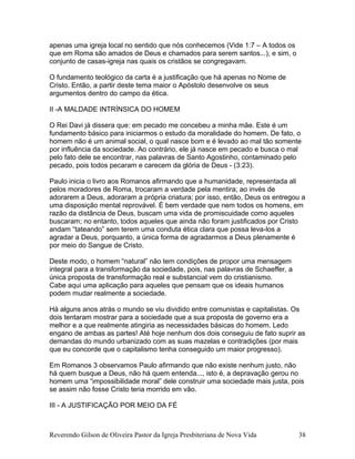 apenas uma igreja local no sentido que nós conhecemos (Vide 1:7 – A todos os
que em Roma são amados de Deus e chamados para serem santos...), e sim, o
conjunto de casas-igreja nas quais os cristãos se congregavam.
O fundamento teológico da carta é a justificação que há apenas no Nome de
Cristo. Então, a partir deste tema maior o Apóstolo desenvolve os seus
argumentos dentro do campo da ética.
II -A MALDADE INTRÍNSICA DO HOMEM
O Rei Davi já dissera que: em pecado me concebeu a minha mãe. Este é um
fundamento básico para iniciarmos o estudo da moralidade do homem. De fato, o
homem não é um animal social, o qual nasce bom e é levado ao mal tão somente
por influência da sociedade. Ao contrário, ele já nasce em pecado e busca o mal
pelo fato dele se encontrar, nas palavras de Santo Agostinho, contaminado pelo
pecado, pois todos pecaram e carecem da glória de Deus - (3:23).
Paulo inicia o livro aos Romanos afirmando que a humanidade, representada ali
pelos moradores de Roma, trocaram a verdade pela mentira; ao invés de
adorarem a Deus, adoraram a própria criatura; por isso, então, Deus os entregou a
uma disposição mental reprovável. É bem verdade que nem todos os homens, em
razão da distância de Deus, buscam uma vida de promiscuidade como aqueles
buscaram; no entanto, todos aqueles que ainda não foram justificados por Cristo
andam “tateando” sem terem uma conduta ética clara que possa leva-los a
agradar a Deus, porquanto, a única forma de agradarmos a Deus plenamente é
por meio do Sangue de Cristo.
Deste modo, o homem “natural” não tem condições de propor uma mensagem
integral para a transformação da sociedade, pois, nas palavras de Schaeffer, a
única proposta de transformação real e substancial vem do cristianismo.
Cabe aqui uma aplicação para aqueles que pensam que os ideais humanos
podem mudar realmente a sociedade.
Há alguns anos atrás o mundo se viu dividido entre comunistas e capitalistas. Os
dois tentaram mostrar para a sociedade que a sua proposta de governo era a
melhor e a que realmente atingiria as necessidades básicas do homem. Ledo
engano de ambas as partes! Até hoje nenhum dos dois conseguiu de fato suprir as
demandas do mundo urbanizado com as suas mazelas e contradições (por mais
que eu concorde que o capitalismo tenha conseguido um maior progresso).
Em Romanos 3 observamos Paulo afirmando que não existe nenhum justo, não
há quem busque a Deus, não há quem entenda..., isto é, a depravação gerou no
homem uma “impossibilidade moral” dele construir uma sociedade mais justa, pois
se assim não fosse Cristo teria morrido em vão.
III - A JUSTIFICAÇÃO POR MEIO DA FÉ
Reverendo Gilson de Oliveira Pastor da Igreja Presbiteriana de Nova Vida 38
 