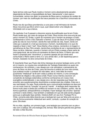 Após termos visto que Paulo mostra o homem como absolutamente pecador,
dependente de Deus e impossibilitado de fazer “plenamente” o bem para a
humanidade, vamos nos deter na proposta de Deus para a mudança do caráter do
homem, por meio da Justificação dos seus pecados via o Sacrifício consumado de
Cristo.
Paulo nos diz que Deus providenciou a cura para o mal intrínseco do homem.
Deus nos prova que Ele é amor e que, quer desenvolver uma relação de
intimidade com a sua criatura.
Os capítulos 3 ao 5 passam a discorrer acerca da justificação que há em Cristo.
Paulo revela que, por meio do sangue de Cristo, Deus trouxe uma nova era de paz
para o homem (5). Então, a partir do momento que o homem se entrega a Cristo,
confessando-o como o Seu Salvador e Senhor, a paz de Deus (Fl 4) passa a fazer
parte da vida do novo homem, dando-lhe real sentido de vida. Assim, tendo em
vista que o pecado é o mal que escraviza o homem, neutralizando-o no que diz
respeito a fazer o bem “real”, Deus liberta a Sua criatura, recriando-o à imagem e
semelhança de Seu Filho amado, dando-lhes condições de ser o representante de
Deus na terra. Ademais, quando o homem crê em Cristo e passa a fazer parte de
uma igreja local, ele se torna um emissário do Reino de Deus. O Reino que veio
trazer a proposta para “reconstruir” o universo (apesar de que ainda será
consumado o Reino sobre a terra. É o “já e ainda não”), e dar esperança para o
homem, baseado na obra consumada de Cristo.
É importante frisar que Paulo não tinha interesse de ensinar teologia como um fim
em si mesmo, ou à guisa dos compêndios de Teologia Sistemática os quais nós
conhecemos. Ao contrário, o seu desejo era o de centralizar o pensamento do
povo de Deus na obra de Cristo, para daí leva-los à prática de uma vida correta,
que pudesse mudar o contexto de vida deles. Isto é, esta idéia de ensino
puramente “intelectual” da fé sem vistas à prática do mesmo, é uma concepção
Ocidental de religião e não judaico-cristã. Paulo nunca intentou escrever um
compêndio de teologia sistemática conforme conhecemos em nosso meio
evangélico ocidentalizado; o seu desejo era o de dar respostas que fossem de
encontro aos questionamentos doutrinários e existenciais dos cristãos. Este era o
seu real desejo. Ou seja, Paulo entendia que a comunicação teológica se dava por
um via muito mais do “coração” do que da “mente” . A teologia deve responder de
forma muito clara e direta aos conflitos do homem no seu cotidiano, porém, não de
forma superficial, antropocêntrica e simplista. Fazer teologia não envolve “apenas”
conhecer o texto bíblico, mas também a realidade em que ele está sendo pregado
para que a aplicação faça sentido. Clodovis Boff, em seu livro Teologia Pé no
Chão, comenta esta idéia dizendo que a teologia tem que ser feita junto ao povo, e
não de forma puramente intelectual sem sentir, contudo, o pulsar do coração do
povo. Ele disse:
Pé no chão, significa, em primeiro lugar, uma teologia que caminha com os pés e
não com a cabeça. De uma teologia chã, terrosa. Mas sempre grávida dos germes
de todo o chão fecundo.
Reverendo Gilson de Oliveira Pastor da Igreja Presbiteriana de Nova Vida 39
 