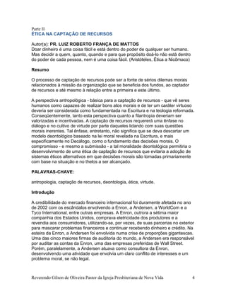 Parte II
ÉTICA NA CAPTAÇÃO DE RECURSOS
Autor(a): PR. LUIZ ROBERTO FRANÇA DE MATTOS
Doar dinheiro é uma coisa fácil e está dentro do poder de qualquer ser humano.
Mas decidir a quem, quanto, quando e para que propósito doá-lo não está dentro
do poder de cada pessoa, nem é uma coisa fácil. (Aristóteles, Ética a Nicômaco)
Resumo
O processo de captação de recursos pode ser a fonte de sérios dilemas morais
relacionados à missão da organização que se beneficia dos fundos, ao captador
de recursos e até mesmo à relação entre a primeira e este último.
A perspectiva antropológica - básica para a captação de recursos - que vê seres
humanos como capazes de realizar bons atos morais e de ter um caráter virtuoso
deveria ser considerada como fundamentada na Escritura e na teologia reformada.
Conseqüentemente, tanto esta perspectiva quanto a filantropia deveriam ser
valorizadas e incentivadas. A captação de recursos requererá uma ênfase no
diálogo e no cultivo de virtude por parte daqueles lidando com suas questões
morais inerentes. Tal ênfase, entretanto, não significa que se deva descartar um
modelo deontológico baseado na lei moral revelada na Escritura, e mais
especificamente no Decálogo, como o fundamento das decisões morais. O
compromisso - e mesmo a submissão - a tal moralidade deontológica permitiria o
desenvolvimento de uma ética de captação de recursos que evitaria a adoção de
sistemas éticos alternativos em que decisões morais são tomadas primariamente
com base na situação e no thelos a ser alcançado.
PALAVRAS-CHAVE:
antropologia, captação de recursos, deontologia, ética, virtude.
Introdução
A credibilidade do mercado financeiro internacional foi duramente afetada no ano
de 2002 com os escândalos envolvendo a Enron, a Andersen, a WorldCom e a
Tyco International, entre outras empresas. A Enron, outrora a sétima maior
companhia dos Estados Unidos, comprava eletricidade dos produtores e a
revendia aos consumidores, utilizando-se, por vezes, de suas parcerias no exterior
para mascarar problemas financeiros e continuar recebendo dinheiro e crédito. Na
esteira da Enron, a Andersen foi envolvida numa crise de proporções gigantescas.
Uma das cinco maiores firmas de auditoria do mundo, a Andersen era responsável
por auditar as contas da Enron, uma das empresas preferidas de Wall Street.
Porém, paralelamente, a Andersen atuava como consultora da Enron,
desenvolvendo uma atividade que envolvia um claro conflito de interesses e um
problema moral, se não legal.
Reverendo Gilson de Oliveira Pastor da Igreja Presbiteriana de Nova Vida 4
 