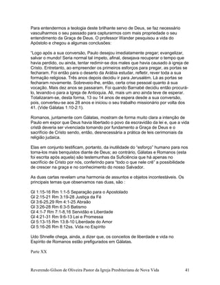 Para entendermos a teologia deste brilhante servo de Deus, se faz necessário
vasculharmos o seu passado para capturarmos com mais propriedade o seu
entendimento da Graça de Deus. O professor Wander pesquisou a vida do
Apóstolo e chegou a algumas conclusões:
“Logo após a sua conversão, Paulo desejou imediatamente pregar; evangelizar,
salvar o mundo! Seria normal tal ímpeto, afinal, desejava recuperar o tempo que
havia perdido, ou ainda, tentar redimir-se dos males que havia causado à igreja de
Cristo. Entretanto, ao empreender os primeiros esforços para pregar, as portas se
fecharam. Foi então para o deserto da Arábia estudar, refletir, rever toda a sua
formação religiosa. Três anos depois decidiu ir para Jerusalém. Lá as portas se
fecharam novamente. Sobreveio-lhe, então, certa crise pessoal quanto à sua
vocação. Mais dez anos se passaram. Foi quando Barnabé decidiu então procurá-
lo, levando-o para a Igreja de Antioquia. Ali, mais um ano ainda teve de esperar.
Totalizaram-se, desta forma, 13 ou 14 anos de espera desde a sua conversão,
pois, converteu-se aos 28 anos e iniciou o seu trabalho missionário por volta dos
41. (Vide Gálatas 1:10-2:1).
Romanos, juntamente com Gálatas, mostram de forma muito clara a intenção de
Paulo em expor que Deus havia libertado o povo da escravidão da lei e, que a vida
cristã deveria ser vivenciada tomando por fundamento a Graça de Deus e o
sacrifício de Cristo sendo, então, desnecessária a prática de leis cerimoniais da
religião judaica.
Elas em conjunto testificam, portanto, da inutilidade do “esforço” humano para nos
torna-los mais benquistos diante de Deus; ao contrário, Gálatas e Romanos (esta
foi escrita após aquela) são testemunhas da Suficiência que há apenas no
sacrifício de Cristo por nós, conferindo para “todo o que nele crê” a possibilidade
de crescer na graça e no conhecimento do nosso Salvador.
As duas cartas revelam uma harmonia de assuntos e objetos incontestáveis. Os
principais temas que observamos nas duas, são :
Gl 1:15-16 Rm 1:1-5 Separação para o Apostolado
Gl 2:15-21 Rm 3:19-28 Justiça da Fé
Gl 3:6-25,29 Rm 4:1-25 Abraão
Gl 3:26-28 Rm 6:3-5 Batismo
Gl 4:1-7 Rm 7:1-8,16 Servidão e Liberdade
Gl 4:21-31 Rm 9:6-13 Lei e Promessa
Gl 5:13-15 Rm 13:8-10 Liberdade do Amor
Gl 5:16-26 Rm 8:12ss. Vida no Espírito
Udo Shnelle chega, ainda, a dizer que, os conceitos de liberdade e vida no
Espírito de Romanos estão prefigurados em Gálatas.
Parte XX
Reverendo Gilson de Oliveira Pastor da Igreja Presbiteriana de Nova Vida 41
 