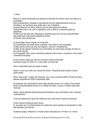 1. Ética
Ética é a “parte da filosofia que estuda os deveres do homem para com Deus e a
sociedade.
Esta característica, ressalta a importância do bom relacionamento entre os
ministros e os membros que estão sob o seu ministério.
Quando falamos em ética, falamos da boa educação dos líderes.
A ética tem tudo a ver com a sabedoria, pois a ética é a exteriorização da
sabedoria.
O líder que não age com educação e respeito para com os seus subordinados,
não pode dizer que possui sabedoria divina!
O ministro deve saber que:
a) Autoridade não se impõe, se conquista;
b) A autoridade não está sobre a pessoa, mas sobre a sua ocupação;
c) Não somos donos da vida de ninguém, mas sim, conselheiros;
d) Não se faz alguém submisso por intermédio do medo pela posição do líder ou
por juízos divinos;
e) A ocupação não é para o benefício pessoal, não é para o ocupante, mas é para
o benefício da igreja.
O bom obreiro sabe que não se cumprem ordens absurdas!
É preciso exigir de cada um, o que cada um pode dar.
Pois a autoridade repousa sobre a razão.
Assim, como nos é dito nos cursos de direito: “Requisita quem pode e requer
quem pede.”
Deus “tudo pode”, então, Ele requisita; nós, como ministros SOB o Poder de Deus,
apenas requeremos SOB a requisição dEle.
As pessoas não começarão a fazer algo apenas porque “eu” quero, mas porque
foram conscientizadas de que é a vontade de Deus, e que é o melhor para elas
mesmas.
Assim, todos estarão espontaneamente fazendo o que você pede, sem o famoso
“autoritarismo”.
Tudo isto depende do grau de influência que você exerce sobre as pessoas.
O bom obreiro influencia sem forçar.
E, se quiser ser um influenciador em potencial, deve mostrar-se necessário à vida
das pessoas que lideram.
A palavra grega “diakonos” é muitas vezes traduzida por “ministro” ou “servo”.
Reverendo Gilson de Oliveira Pastor da Igreja Presbiteriana de Nova Vida 43
 