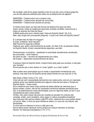 Na verdade, este termo grego significa mais do que isto, pois a língua grega faz
uso de três palavras distintas para referir-se ao testemunho de alguém!
MARTIRÍA = Testemunhar com a própria vida;
KOINONÍA = Testemunhar através da comunhão;
DIAKONÍA = Testemunhar através do serviço.
O obreiro deve fazer uso das três formas de testemunho para ser ético.
Assim sendo, todas as exigências diaconais contidas na Bíblia, direciona-se a
todos os obreiros da Casa de Deus!
A Bíblia pede para que o obreiro seja “cheio do Espírito Santo” (At. 6:3).
Mas, aqui surge-nos uma grande pergunta: “o que é ser cheio do Espírito Santo?”
É o simples fato de falar em línguas?
É pular, profetizar, fazer barulho?
Não! Nunca foi segundo a Bíblia!
Vejamos que, após o derramamento de poder, em Atos 2:42, as pessoas cheias
do Espírito Santo, tinham características especiais, que são:
Perseveravam na doutrina – obedeciam à autoridade devidamente constituída;
Na comunhão – amor fraterno;
No partir do pão – reuniam-se regularmente nos cultos;
Na oração – dependiam exclusivamente de Deus.
A pessoa cheia do Espírito Santo, mostra frutos disto pela sua conduta, e não pelo
seu “barulho”.
Nunca pense que o bom obreiro é o mais “gritão” ou o mais “pulão”!
Não é pelos dons alcançados que se mede a capacidade ministerial de uma
pessoa, mas pelo fruto do Espírito sendo desenvolvido em sua vida (Gl. 5:16).
Não Dado a Muito Vinho (I Tm. 3:8).
Creio até ser sem necessidade demorarmo-nos neste ponto, pois só um insensato
poderia achar que bebida alcoólica tem alguma coisa de bom para o Templo do
Espírito Santo – nosso corpo.
Diz a medicina que nosso corpo precisa de doses diárias de vitaminas que o
álcool contém, porém, não se faz necessário tomarmos bebidas alcoólicas para
isto, é só balancearmos nossa alimentação, pois em algumas delas, já vem o que
necessitamos para nossa saúde.
Irmãos, não useis coisas vãs para dar ocasião ao pecado! As culturas são
variadas, então, como brasileiro, devo seguir a cultura evangélica brasileira!
Aqui fala para não sermos dados a MUITO vinho, referindo-se a que podiam beber
um pouco. Mas, o vinho ao qual a Bíblia se refere, é o suco da uva natural, não
fermentado.
O vinho para os hebreus é como o café para nós.
Nunca deve querer alcançar outros cargos por preços impostos ou lisonjas.
Devem Ter Esposas Exemplares (I Tm. 3:11).
Reverendo Gilson de Oliveira Pastor da Igreja Presbiteriana de Nova Vida 44
 