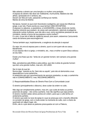 Não adianta o obreiro ser uma benção e a mulher uma perdição.
A esposa do obreiro não deve ser maldizente, murmurenta, faladora da vida
alheia, apressada em ir embora, etc.
Devem ser fiéis em tudo, passando confiança ao marido.
Marido de Uma Só Mulher.
Na época, haviam os que eram favoráveis à poligamia, por causa da influência
grega, e por isto, Paulo exorta-os a que tenham UMA SÓ ESPOSA.
A esposa é a adjutora, a assistidora, a AJUDADORA, o braço direito do marido.
Quantos obreiros que acabam, às vezes sem perceberem, aderindo à poligamia
colocando outras mulheres, que não são a sua, como secretárias pessoais de seu
ministério, dando a honra da sua esposa a outra mulher!?
E o pior, é que isto é falta de vigilância sexual, pois assim, estaremos “procurando
casca de banana para escorregarmos”.
Temos também aqui, implicitamente, a exigência da atenção à esposa!
Ou seja, há uma só esposa para o obreiro, que é a com quem ele se casou
literalmente.
A sua esposa não é a igreja, o ministério, etc., mas a mulher a quem Deus colocou
ao seu lado.
Existe uma frase que diz: “atrás de um grande homem, tem sempre uma grande
mulher”.
Mas, percebemos pela Bíblia e pela prática, que não é atrás do grande homem
que tem uma grande mulher, mas sim, AO LADO.
Ser é mais do que ter.
Nunca diga: “quando eu for, farei isto ou aquilo”, pois isto só demonstra a sua
dependência a uma carteirinha.
A carteirinha vem por reconhecimento de serviços prestados, ou seja, a carteirinha
não é CONHECIMENTO, mas, RECONHECIMENTO.
2. Responsabilidades Éticas do Obreiro Para Com a Comunidade Local
O obreiro (principalmente o diácono), deve cuidar da ordem no culto.
Não digo ser simplesmente porteiro, mas sim, que cuide de todos os pontos
possíveis da igreja – isto conta a portaria, mas não significa que seja porteiro.
O obreiro mantém estes vários pontos em ordem, para que o culto tenha um
andamento perfeito.
O obreiro que está na nave da igreja é o que se preocupa com o barulho diferente
no corredor da igreja, com o muito andar no momento do culto, com o cheiro de
queimado em algum lugar, etc.
Enfim, ele é o que deixa os pastores preocupados só com a Palavra;
Reverendo Gilson de Oliveira Pastor da Igreja Presbiteriana de Nova Vida 45
 