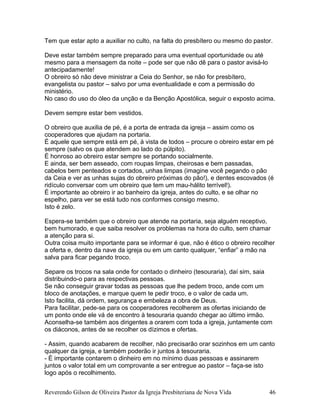 Tem que estar apto a auxiliar no culto, na falta do presbítero ou mesmo do pastor.
Deve estar também sempre preparado para uma eventual oportunidade ou até
mesmo para a mensagem da noite – pode ser que não dê para o pastor avisá-lo
antecipadamente!
O obreiro só não deve ministrar a Ceia do Senhor, se não for presbítero,
evangelista ou pastor – salvo por uma eventualidade e com a permissão do
ministério.
No caso do uso do óleo da unção e da Benção Apostólica, seguir o exposto acima.
Devem sempre estar bem vestidos.
O obreiro que auxilia de pé, é a porta de entrada da igreja – assim como os
cooperadores que ajudam na portaria.
É aquele que sempre está em pé, à vista de todos – procure o obreiro estar em pé
sempre (salvo os que atendem ao lado do púlpito).
É honroso ao obreiro estar sempre se portando socialmente.
E ainda, ser bem asseado, com roupas limpas, cheirosas e bem passadas,
cabelos bem penteados e cortados, unhas limpas (imagine você pegando o pão
da Ceia e ver as unhas sujas do obreiro próximas do pão!), e dentes escovados (é
ridículo conversar com um obreiro que tem um mau-hálito terrível!).
É importante ao obreiro ir ao banheiro da igreja, antes do culto, e se olhar no
espelho, para ver se está tudo nos conformes consigo mesmo.
Isto é zelo.
Espera-se também que o obreiro que atende na portaria, seja alguém receptivo,
bem humorado, e que saiba resolver os problemas na hora do culto, sem chamar
a atenção para si.
Outra coisa muito importante para se informar é que, não é ético o obreiro recolher
a oferta e, dentro da nave da igreja ou em um canto qualquer, “enfiar” a mão na
salva para ficar pegando troco.
Separe os trocos na sala onde for contado o dinheiro (tesouraria), daí sim, saia
distribuindo-o para as respectivas pessoas.
Se não conseguir gravar todas as pessoas que lhe pedem troco, ande com um
bloco de anotações, e marque quem te pedir troco, e o valor de cada um.
Isto facilita, dá ordem, segurança e embeleza a obra de Deus.
Para facilitar, pede-se para os cooperadores recolherem as ofertas iniciando de
um ponto onde ele vá de encontro à tesouraria quando chegar ao último irmão.
Aconselha-se também aos dirigentes a orarem com toda a igreja, juntamente com
os diáconos, antes de se recolher os dízimos e ofertas.
- Assim, quando acabarem de recolher, não precisarão orar sozinhos em um canto
qualquer da igreja, e também poderão ir juntos à tesouraria.
- É importante contarem o dinheiro em no mínimo duas pessoas e assinarem
juntos o valor total em um comprovante a ser entregue ao pastor – faça-se isto
logo após o recolhimento.
Reverendo Gilson de Oliveira Pastor da Igreja Presbiteriana de Nova Vida 46
 
