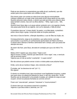 Pede-se aos obreiros (e cooperadores que estão de pé, auxiliando), que não
andem para cima e para baixo com a Bíblia na mão.
Pois devem estar com ambas as mãos livres para alguma eventualidade.
Coloque a Bíblia em um lugar onde você possa vê-la e fique atento ao seu redor.
Quando estiverem todos orando, o obreiro que está servindo como diácono deve
estar também orando, mas com os olhos abertos – “Olhai, vigiai e orai...” (Mc.
13:33).
Quando forem fazer algo e um grupo estiver cantando com o (a) regente à frente,
não passe pela frente do (a) regente, nem se for abaixado, é falta de ética!
O presbítero deve ser “o braço direito” do pastor, e na falta deste, o presbítero
pode e deve dirigir a igreja, cumprindo todas as funções pastorais.
Isto inclui a Ceia do Senhor, a Benção Apostólica, o uso do Óleo da Unção, etc.
Consequentemente, exige-se do presbítero, que saiba ensinar, que seja
comunicativo e que tenha um conhecimento aprofundado da Palavra de Deus.
O obreiro deve valorizar a família e administrar bem o tempo, para que possa dar
atenção aos seus.
Se assim não fizer, para Deus, ele está em condição pior que a do infiel (I Tm.
5:8).
Mateus 26:41 registra que Jesus disse: “Vigiai e orai”.
Alguns trocam a ordem, dizendo que está escrito “orai e vigiai”, mas, o versículo
não se encontra assim!
Vejamos que Jó não se sentia “o santarrão”, “o super-crente”!
Ele não achava que poderia vencer a tudo e a todos pelas suas próprias forças.
Então, como ele se manteve íntegro, reto e temente a Deus?
É simples, ele “se desviava do mal” (Jó 1:1).
Ele vigiava!
O obreiro no ministério local, deve reconhecer suas fragilidades humanas, e saber
que quem pisou na cabeça de Satanás foi Jesus, e não nós, ainda (Rm. 16:20).
Quantos que ao alcançarem uma posição na igreja, por vaidade do cargo ao qual
ocupam, tornam-se pessoas fechadas ao convívio comum!
Ficam com “cara-de-bule”, parecem “intocáveis” e “incomunicáveis”!
O obreiro deve ser uma pessoa acessível e simpática.
Vejamos o que Deus disse a Jeremias, em 1:5!
Reverendo Gilson de Oliveira Pastor da Igreja Presbiteriana de Nova Vida 47
 