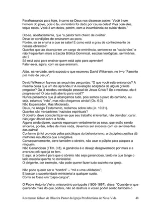 Parafraseando para hoje, é como se Deus nos dissesse assim: “Você é um
homem do povo, pois o teu ministério foi dado por causa deles! Viva com eles,
toque neles. Você é um deles, porém, com a incumbência de cuidar deles.”
Diz-se, acertadamente, que “o pastor tem cheiro de ovelha”.
Deve ter condições de ensinarem ao povo.
Porém, só se ensina o que se sabe! E como está o grau de conhecimento de
nossos obreiros?!
Quantos que ao alcançarem um cargo de eminência, sentem-se os “sabichões” e
não frequentam mais a Escola Bíblica Dominical, escolas teológicas, seminários,
etc.?
Só está apto para ensinar quem está apto para aprender!
Falar-se-á, agora, com os que ensinam.
Aliás, na verdade, será exposto o que escreveu David Wilkerson, no livro “Faminto
por mais de Jesus”.
David Wilkerson faz-nos as seguintes perguntas: “O que você está ensinando? A
mesma coisa que um dia aprendeu? A revelação adaptada de algum grande
pregador? Ou já recebeu revelação pessoal de Jesus Cristo? Se a recebeu, ela é
progressiva? O céu está aberto para você?”
Nunca pensemos que já alcançamos tudo, pois somos o povo do caminho, ou
seja, estamos “indo”, mas não chegamos ainda! (Os. 6:3)
Não Espancador, Mas Moderado.
Deus, no Antigo Testamento, reclamou sobre isto (Jr. 10:21).
Quantos são verdadeiros “nazistas espirituais”!
O obreiro, deve conscientizar-se que seu trabalho é levantar, não derrubar; curar,
não jogar álcool sobre a ferida.
Alguns ainda dizem, quando espancam verbalmente os seus, que estão sendo
sinceros, porém, antes de mais nada, devemos ser sinceros com os sentimentos
dos outros!
Conforme já foi provado pelos psicólogos do behaviorismo, a disciplina positiva dá
melhores resultados que a negativa.
Consequentemente, deve também o obreiro, não usar o púlpito para ataques a
ninguém.
Não Ganancioso (I Tm. 3:8). A ganância é o desejo desgovernado por mais e a
avareza pelo que já se tem.
E aqui, a ordem é para que o obreiro não seja ganancioso, tanto no que tange o
lado material quanto no ministerial.
O dirigente, por exemplo, não pode querer fazer tudo sozinho na igreja.
Não pode querer ser o “bombril” – “mil e uma utilidades”;
E buscar a superioridade ministerial a qualquer custo.
Como se fosse um “papa-cargos”.
O Padre Antonio Vieira, missionário português (1608-1697), disse: “Considerai que
querendo mais do que podeis, não só destruís o vosso poder senão também o
Reverendo Gilson de Oliveira Pastor da Igreja Presbiteriana de Nova Vida 48
 