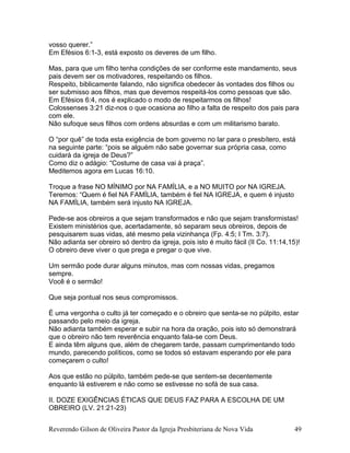 vosso querer.”
Em Efésios 6:1-3, está exposto os deveres de um filho.
Mas, para que um filho tenha condições de ser conforme este mandamento, seus
pais devem ser os motivadores, respeitando os filhos.
Respeito, biblicamente falando, não significa obedecer às vontades dos filhos ou
ser submisso aos filhos, mas que devemos respeitá-los como pessoas que são.
Em Efésios 6:4, nos é explicado o modo de respeitarmos os filhos!
Colossenses 3:21 diz-nos o que ocasiona ao filho a falta de respeito dos pais para
com ele.
Não sufoque seus filhos com ordens absurdas e com um militarismo barato.
O “por quê” de toda esta exigência de bom governo no lar para o presbítero, está
na seguinte parte: “pois se alguém não sabe governar sua própria casa, como
cuidará da igreja de Deus?”
Como diz o adágio: “Costume de casa vai à praça”.
Meditemos agora em Lucas 16:10.
Troque a frase NO MÍNIMO por NA FAMÍLIA, e a NO MUITO por NA IGREJA.
Teremos: “Quem é fiel NA FAMÍLIA, também é fiel NA IGREJA, e quem é injusto
NA FAMÍLIA, também será injusto NA IGREJA.
Pede-se aos obreiros a que sejam transformados e não que sejam transformistas!
Existem ministérios que, acertadamente, só separam seus obreiros, depois de
pesquisarem suas vidas, até mesmo pela vizinhança (Fp. 4:5; I Tm. 3:7).
Não adianta ser obreiro só dentro da igreja, pois isto é muito fácil (II Co. 11:14,15)!
O obreiro deve viver o que prega e pregar o que vive.
Um sermão pode durar alguns minutos, mas com nossas vidas, pregamos
sempre.
Você é o sermão!
Que seja pontual nos seus compromissos.
É uma vergonha o culto já ter começado e o obreiro que senta-se no púlpito, estar
passando pelo meio da igreja.
Não adianta também esperar e subir na hora da oração, pois isto só demonstrará
que o obreiro não tem reverência enquanto fala-se com Deus.
E ainda têm alguns que, além de chegarem tarde, passam cumprimentando todo
mundo, parecendo políticos, como se todos só estavam esperando por ele para
começarem o culto!
Aos que estão no púlpito, também pede-se que sentem-se decentemente
enquanto lá estiverem e não como se estivesse no sofá de sua casa.
II. DOZE EXIGÊNCIAS ÉTICAS QUE DEUS FAZ PARA A ESCOLHA DE UM
OBREIRO (LV. 21:21-23)
Reverendo Gilson de Oliveira Pastor da Igreja Presbiteriana de Nova Vida 49
 