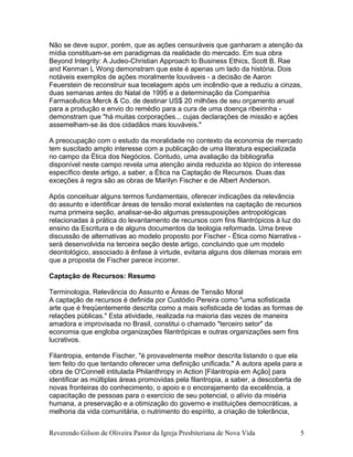 Não se deve supor, porém, que as ações censuráveis que ganharam a atenção da
mídia constituam-se em paradigmas da realidade do mercado. Em sua obra
Beyond Integrity: A Judeo-Christian Approach to Business Ethics, Scott B. Rae
and Kenman L Wong demonstram que este é apenas um lado da história. Dois
notáveis exemplos de ações moralmente louváveis - a decisão de Aaron
Feuerstein de reconstruir sua tecelagem após um incêndio que a reduziu a cinzas,
duas semanas antes do Natal de 1995 e a determinação da Companhia
Farmacêutica Merck & Co. de destinar US$ 20 milhões de seu orçamento anual
para a produção e envio do remédio para a cura de uma doença ribeirinha -
demonstram que "há muitas corporações... cujas declarações de missão e ações
assemelham-se às dos cidadãos mais louváveis."
A preocupação com o estudo da moralidade no contexto da economia de mercado
tem suscitado amplo interesse com a publicação de uma literatura especializada
no campo da Ética dos Negócios. Contudo, uma avaliação da bibliografia
disponível neste campo revela uma atenção ainda reduzida ao tópico do interesse
específico deste artigo, a saber, a Ética na Captação de Recursos. Duas das
exceções à regra são as obras de Marilyn Fischer e de Albert Anderson.
Após conceituar alguns termos fundamentais, oferecer indicações da relevância
do assunto e identificar áreas de tensão moral existentes na captação de recursos
numa primeira seção, analisar-se-ão algumas pressuposições antropológicas
relacionadas à prática do levantamento de recursos com fins filantrópicos à luz do
ensino da Escritura e de alguns documentos da teologia reformada. Uma breve
discussão de alternativas ao modelo proposto por Fischer - Ética como Narrativa -
será desenvolvida na terceira seção deste artigo, concluindo que um modelo
deontológico, associado à ênfase à virtude, evitaria alguns dos dilemas morais em
que a proposta de Fischer parece incorrer.
Captação de Recursos: Resumo
Terminologia, Relevância do Assunto e Áreas de Tensão Moral
A captação de recursos é definida por Custódio Pereira como "uma sofisticada
arte que é freqüentemente descrita como a mais sofisticada de todas as formas de
relações públicas." Esta atividade, realizada na maioria das vezes de maneira
amadora e improvisada no Brasil, constitui o chamado "terceiro setor" da
economia que engloba organizações filantrópicas e outras organizações sem fins
lucrativos.
Filantropia, entende Fischer, "é provavelmente melhor descrita listando o que ela
tem feito do que tentando oferecer uma definição unificada." A autora apela para a
obra de O'Connell intitulada Philanthropy in Action [Filantropia em Ação] para
identificar as múltiplas áreas promovidas pela filantropia, a saber, a descoberta de
novas fronteiras do conhecimento, o apoio e o encorajamento da excelência, a
capacitação de pessoas para o exercício de seu potencial, o alívio da miséria
humana, a preservação e a otimização do governo e instituições democráticas, a
melhoria da vida comunitária, o nutrimento do espírito, a criação de tolerância,
Reverendo Gilson de Oliveira Pastor da Igreja Presbiteriana de Nova Vida 5
 