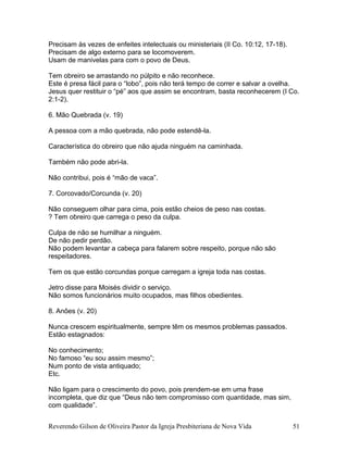 Precisam às vezes de enfeites intelectuais ou ministeriais (II Co. 10:12, 17-18).
Precisam de algo externo para se locomoverem.
Usam de manivelas para com o povo de Deus.
Tem obreiro se arrastando no púlpito e não reconhece.
Este é presa fácil para o “lobo”, pois não terá tempo de correr e salvar a ovelha.
Jesus quer restituir o “pé” aos que assim se encontram, basta reconhecerem (I Co.
2:1-2).
6. Mão Quebrada (v. 19)
A pessoa com a mão quebrada, não pode estendê-la.
Característica do obreiro que não ajuda ninguém na caminhada.
Também não pode abri-la.
Não contribui, pois é “mão de vaca”.
7. Corcovado/Corcunda (v. 20)
Não conseguem olhar para cima, pois estão cheios de peso nas costas.
? Tem obreiro que carrega o peso da culpa.
Culpa de não se humilhar a ninguém.
De não pedir perdão.
Não podem levantar a cabeça para falarem sobre respeito, porque não são
respeitadores.
Tem os que estão corcundas porque carregam a igreja toda nas costas.
Jetro disse para Moisés dividir o serviço.
Não somos funcionários muito ocupados, mas filhos obedientes.
8. Anões (v. 20)
Nunca crescem espiritualmente, sempre têm os mesmos problemas passados.
Estão estagnados:
No conhecimento;
No famoso “eu sou assim mesmo”;
Num ponto de vista antiquado;
Etc.
Não ligam para o crescimento do povo, pois prendem-se em uma frase
incompleta, que diz que “Deus não tem compromisso com quantidade, mas sim,
com qualidade”.
Reverendo Gilson de Oliveira Pastor da Igreja Presbiteriana de Nova Vida 51
 