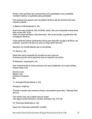 Porém, creio que Deus tem compromisso com quantidade e com qualidade.
Também mede-se a qualidade pela quantidade!
Tem pessoas que pensam que os projetos de Deus são do tamanho dos seus
próprios projetos.
9. Belida no Olho/Catarata (v. 20)
Quem tem este problema, não vê direito, assim, têm uma impressão errada sobre
todo mundo (Mc. 8:24).
Vêem as coisas de Deus e não discernem, vêm as do mundo, e igualmente não
conseguem discernir.
Ficam tentando colocar sentimentos físicos para descobrir se algo é de Deus, por
exemplo: “quando é de Deus eu sinto um fogo dentro de mim!”
Apontam um mamão falando que é uma laranja.
10. Sarna (v. 20)
Quem tem sarna necessita de encostar-se para coçar-se.
A pessoa que tem sarna espiritual anda se coçando nos outros.
É fofoqueiro, mexeriqueiro, etc.
Vive contaminando as outras pessoas com seus problemas, com suas revoltas.
Passa coisas ruins.
Ensinos ruins;
Modos ruins;
Cânticos duvidosos;
Etc.
11. Impingem/Ferida Aberta (v. 20)
Amargura, vingança.
“Perdoar é aceitar não somente a ferida, mas também quem feriu.” (Revista Raio
de Luz)
Tem obreiro que usa o púlpito para se vingar.
Tem alguns preconceituosos, racistas, facciosos (Tg. 3:14-16).
12. Testículos Quebrados (v. 20)
Quem tem “testículos quebrados” é estéril.
Reverendo Gilson de Oliveira Pastor da Igreja Presbiteriana de Nova Vida 52
 