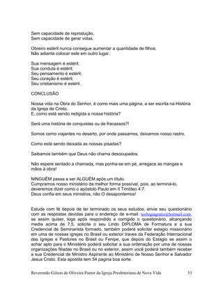Sem capacidade de reprodução.
Sem capacidade de gerar vidas.
Obreiro estéril nunca consegue aumentar a quantidade de filhos.
Não adianta colocar este em outro lugar.
Sua mensagem é estéril;
Sua conduta é estéril;
Seu pensamento é estéril;
Seu coração é estéril;
Seu cristianismo é estéril.
CONCLUSÃO
Nossa vida na Obra do Senhor, é como mais uma página, a ser escrita na História
da Igreja de Cristo.
E, como está sendo redigida a nossa história?
Será uma história de conquistas ou de fracassos?!
Somos como viajantes no deserto, por onde passamos, deixamos nosso rastro.
Como está sendo deixada as nossas pisadas?
Saibamos também que Deus não chama desocupados.
Não espere sentado a chamada, mas ponha-se em pé, arregace as mangas e
mãos à obra!
NINGUÉM passa a ser ALGUÉM após um título.
Cumpramos nosso ministério da melhor forma possível, pois, ao terminá-lo,
deveremos dizer como o apóstolo Paulo em II Timóteo 4:7.
Deus confia em seus ministros, não O desapontemos!
Estude com fé depois de ter terminado os seus estudos, envie seu questionário
com as respostas devidas para o endereço de e-mail: teologiagratis@hotmail.com,
se assim quiser, logo após respondido e corrigido o questionário, alcançando
media acima de 7,5, solicite o seu Lindo DIPLOMA de Formatura e a sua
Credencial de Seminarista formado, também poderá solicitar estagio missionário
em uma de nossas igrejas no Brasil ou exterior traves da Federação Internacional
das Igrejas e Pastores no Brasil ou Fenipe, que depois do Estagio se assim o
achar apto para o Ministério poderá solicitar a sua ordenação por uma de nossas
organizações filiadas no Brasil ou no exterior, assim você poderá também receber
a sua Credencial de Ministro Aspirante ao Ministério de Nosso Senhor e Salvador
Jesus Cristo. Esta apostila tem 54 pagina boa sorte.
Reverendo Gilson de Oliveira Pastor da Igreja Presbiteriana de Nova Vida 53
 