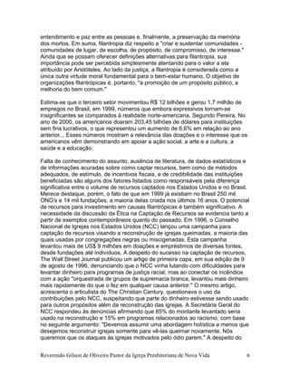 entendimento e paz entre as pessoas e, finalmente, a preservação da memória
dos mortos. Em suma, filantropia diz respeito a "criar e sustentar comunidades -
comunidades de lugar, de escolha, de propósito, de compromisso, de interesse."
Ainda que se possam oferecer definições alternativas para filantropia, sua
importância pode ser percebida simplesmente atentando para o valor a ela
atribuído por Aristóteles. Ao lado da justiça, a filantropia é considerada como a
única outra virtude moral fundamental para o bem-estar humano. O objetivo de
organizações filantrópicas é, portanto, "a promoção de um propósito público, a
melhoria do bem comum."
Estima-se que o terceiro setor movimentou R$ 12 bilhões e gerou 1,7 milhão de
empregos no Brasil, em 1999, números que embora expressivos tornam-se
insignificantes se comparados à realidade norte-americana. Segundo Pereira, No
ano de 2000, os americanos doaram 203,45 bilhões de dólares para instituições
sem fins lucrativos, o que representou um aumento de 6,6% em relação ao ano
anterior... Esses números mostram a relevância das doações e o interesse que os
americanos vêm demonstrando em apoiar a ação social, a arte e a cultura, a
saúde e a educação.
Falta de conhecimento do assunto, ausência de literatura, de dados estatísticos e
de informações acuradas sobre como captar recursos, bem como de métodos
adequados, de estímulo, de incentivos fiscais, e de credibilidade das instituições
beneficiadas são alguns dos fatores listados como responsáveis pela diferença
significativa entre o volume de recursos captados nos Estados Unidos e no Brasil.
Merece destaque, porém, o fato de que em 1999 já existiam no Brasil 250 mil
ONG's e 14 mil fundações, a maioria delas criada nos últimos 16 anos. O potencial
de recursos para investimento em causas filantrópicas é também significativo. A
necessidade da discussão da Ética na Captação de Recursos se evidencia tanto a
partir de exemplos contemporâneos quanto do passado. Em 1996, o Conselho
Nacional de Igrejas nos Estados Unidos (NCC) lançou uma campanha para
captação de recursos visando a reconstrução de igrejas queimadas, a maioria das
quais usadas por congregações negras ou miscigenadas. Esta campanha
levantou mais de US$ 9 milhões em doações e empréstimos de diversas fontes,
desde fundações até indivíduos. A despeito do sucesso na captação de recursos,
The Wall Street Journal publicou um artigo de primeira capa, em sua edição de 9
de agosto de 1996, denunciando que o NCC vinha lutando com dificuldades para
levantar dinheiro para programas de justiça racial, mas ao conectar os incêndios
com a ação "orquestrada de grupos de supremacia branca, levantou mais dinheiro
mais rapidamente do que o fez em qualquer causa anterior." O mesmo artigo,
acrescenta o articulista do The Christian Century, questionava o uso da
contribuições pelo NCC, suspeitando que parte do dinheiro estivesse sendo usado
para outros propósitos além da reconstrução das igrejas. A Secretária Geral do
NCC respondeu às denúncias afirmando que 85% do montante levantado seria
usado na reconstrução e 15% em programas relacionados ao racismo, com base
no seguinte argumento: "Devemos assumir uma abordagem holística a menos que
desejemos reconstruir igrejas somente para vê-las queimar novamente. Nós
queremos que os ataques às igrejas motivados pelo ódio parem." A despeito do
Reverendo Gilson de Oliveira Pastor da Igreja Presbiteriana de Nova Vida 6
 
