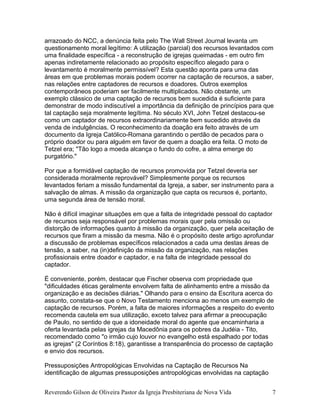 arrazoado do NCC, a denúncia feita pelo The Wall Street Journal levanta um
questionamento moral legítimo: A utilização (parcial) dos recursos levantados com
uma finalidade específica - a reconstrução de igrejas queimadas - em outro fim
apenas indiretamente relacionado ao propósito específico alegado para o
levantamento é moralmente permissível? Esta questão aponta para uma das
áreas em que problemas morais podem ocorrer na captação de recursos, a saber,
nas relações entre captadores de recursos e doadores. Outros exemplos
contemporâneos poderiam ser facilmente multiplicados. Não obstante, um
exemplo clássico de uma captação de recursos bem sucedida é suficiente para
demonstrar de modo indiscutível a importância da definição de princípios para que
tal captação seja moralmente legítima. No século XVI, John Tetzel destacou-se
como um captador de recursos extraordinariamente bem sucedido através da
venda de indulgências. O reconhecimento da doação era feito através de um
documento da Igreja Católico-Romana garantindo o perdão de pecados para o
próprio doador ou para alguém em favor de quem a doação era feita. O moto de
Tetzel era; "Tão logo a moeda alcança o fundo do cofre, a alma emerge do
purgatório."
Por que a formidável captação de recursos promovida por Tetzel deveria ser
considerada moralmente reprovável? Simplesmente porque os recursos
levantados feriam a missão fundamental da Igreja, a saber, ser instrumento para a
salvação de almas. A missão da organização que capta os recursos é, portanto,
uma segunda área de tensão moral.
Não é difícil imaginar situações em que a falta de integridade pessoal do captador
de recursos seja responsável por problemas morais quer pela omissão ou
distorção de informações quanto à missão da organização, quer pela aceitação de
recursos que firam a missão da mesma. Não é o propósito deste artigo aprofundar
a discussão de problemas específicos relacionados a cada uma destas áreas de
tensão, a saber, na (in)definição da missão da organização, nas relações
profissionais entre doador e captador, e na falta de integridade pessoal do
captador.
É conveniente, porém, destacar que Fischer observa com propriedade que
"dificuldades éticas geralmente envolvem falta de alinhamento entre a missão da
organização e as decisões diárias." Olhando para o ensino da Escritura acerca do
assunto, constata-se que o Novo Testamento menciona ao menos um exemplo de
captação de recursos. Porém, a falta de maiores informações a respeito do evento
recomenda cautela em sua utilização, exceto talvez para afirmar a preocupação
de Paulo, no sentido de que a idoneidade moral do agente que encaminharia a
oferta levantada pelas igrejas da Macedônia para os pobres da Judéia - Tito,
recomendado como "o irmão cujo louvor no evangelho está espalhado por todas
as igrejas" (2 Coríntios 8:18), garantisse a transparência do processo de captação
e envio dos recursos.
Pressuposições Antropológicas Envolvidas na Captação de Recursos Na
identificação de algumas pressuposições antropológicas envolvidas na captação
Reverendo Gilson de Oliveira Pastor da Igreja Presbiteriana de Nova Vida 7
 