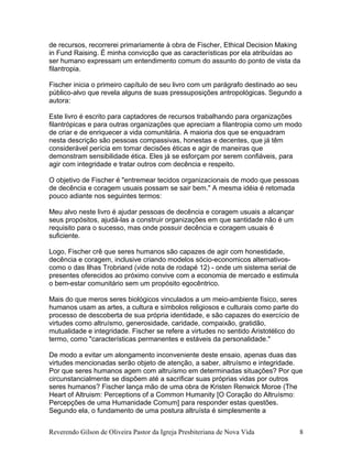 de recursos, recorrerei primariamente à obra de Fischer, Ethical Decision Making
in Fund Raising. É minha convicção que as características por ela atribuídas ao
ser humano expressam um entendimento comum do assunto do ponto de vista da
filantropia.
Fischer inicia o primeiro capítulo de seu livro com um parágrafo destinado ao seu
público-alvo que revela alguns de suas pressuposições antropológicas. Segundo a
autora:
Este livro é escrito para captadores de recursos trabalhando para organizações
filantrópicas e para outras organizações que apreciam a filantropia como um modo
de criar e de enriquecer a vida comunitária. A maioria dos que se enquadram
nesta descrição são pessoas compassivas, honestas e decentes, que já têm
considerável perícia em tomar decisões éticas e agir de maneiras que
demonstram sensibilidade ética. Eles já se esforçam por serem confiáveis, para
agir com integridade e tratar outros com decência e respeito.
O objetivo de Fischer é "entremear tecidos organizacionais de modo que pessoas
de decência e coragem usuais possam se sair bem." A mesma idéia é retomada
pouco adiante nos seguintes termos:
Meu alvo neste livro é ajudar pessoas de decência e coragem usuais a alcançar
seus propósitos, ajudá-las a construir organizações em que santidade não é um
requisito para o sucesso, mas onde possuir decência e coragem usuais é
suficiente.
Logo, Fischer crê que seres humanos são capazes de agir com honestidade,
decência e coragem, inclusive criando modelos sócio-economicos alternativos-
como o das Ilhas Trobriand (vide nota de rodapé 12) - onde um sistema serial de
presentes oferecidos ao próximo convive com a economia de mercado e estimula
o bem-estar comunitário sem um propósito egocêntrico.
Mais do que meros seres biológicos vinculados a um meio-ambiente físico, seres
humanos usam as artes, a cultura e símbolos religiosos e culturais como parte do
processo de descoberta de sua própria identidade, e são capazes do exercício de
virtudes como altruísmo, generosidade, caridade, compaixão, gratidão,
mutualidade e integridade. Fischer se refere a virtudes no sentido Aristotélico do
termo, como "características permanentes e estáveis da personalidade."
De modo a evitar um alongamento inconveniente deste ensaio, apenas duas das
virtudes mencionadas serão objeto de atenção, a saber, altruísmo e integridade.
Por que seres humanos agem com altruísmo em determinadas situações? Por que
circunstancialmente se dispõem até a sacrificar suas próprias vidas por outros
seres humanos? Fischer lança mão de uma obra de Kristen Renwick Moroe (The
Heart of Altruism: Perceptions of a Common Humanity [O Coração do Altruísmo:
Percepções de uma Humanidade Comum] para responder estas questões.
Segundo ela, o fundamento de uma postura altruísta é simplesmente a
Reverendo Gilson de Oliveira Pastor da Igreja Presbiteriana de Nova Vida 8
 