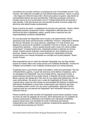 consciência de que todo indivíduo co-participa de uma "humanidade comum." Isto,
contudo, não responde à questão por quê determinadas pessoas - talvez a maioria
- não reage com altruísmo seja ante o drama dos judeus na guerra, seja diante de
necessidades básicas de seus semelhantes. Falta-lhes percepção racional ou
intuição acerca de sua humanidade comum? Independentemente da resposta a
esta questão, o fato permanece que uma parcela de seres humanos reage com
altruísmo ante determinadas necessidades.
Seres humanos em geral - e captadores de recursos em particular - devem cultivar
integridade pessoal, acrescenta Fischer. Integridade é definida tanto como
harmonia da alma e fidelidade a ideais, quanto como o exercício de uma
responsabilidade confiável e flexibilidade.
Em sua discussão de integridade como virtude a ser desenvolvida, Fischer
apresenta duas faces intrinsecamente conflitantes. Primeiro, integridade é definida
em termos individuais. Em suas palavras, integridade "é o mais próximo que
[alguém] se aproxima de identificar a qualidade moral de si mesmo, de seu próprio
companheiro absoluto... Você é aquele perante quem você é em última análise
responsável." Complementarmente, integridade também é definida em termos
sociais. Fischer parece endossar a tese proposta por Jane Addams de que
devemos "afastar nosso foco de nossa inteireza [ou integridade] individual,
concentrando-o em nossas atividades em conexão com outras pessoas." Assim,
conclui Fischer:
Nós necessitamos de um modo de entender integridade que nos faça sentido
quanto às nossas vidas como seres sociais com múltiplas identidades, vivendo em
múltiplas comunidades e com múltiplos compromissos com outras pessoas.
O exemplo para o qual Fischer apela é elucidativo, ainda que perturbador. Ela cita
a filósofa Maria Lugones, a quem ela descreve como lésbica e hispânica, como
um paradigma de integridade. Sua comunidade étnica, argumenta Fischer, é
preconceituosa acerca de sua opção sexual. A despeito da tensão envolvida,
Maria Lugones não deseja abrir mão nem de sua opção pelo lesbianismo nem de
suas raízes latinas. De acordo com a visão de integridade de Fischer, Maria
Lugones deve mover-se entre ambas as comunidades [de lésbicas e hispânicos]
exercitando flexibilidade e sendo forte, evidenciando que membros das duas
comunidades podem contar com seu amor e participação. Segundo Fischer,
Lugones pode ser uma pessoa de integridade "sem necessitar alcançar uma
harmonia interna."
Parece evidente que este conceito de integridade suscita sérias questões morais
do ponto de vista da captação de recursos. Seria admissível que um captador de
recursos pertencente a diferentes comunidades com interesses conflitantes
pudesse desenvolver sua atividade de modo moralmente permissível,
independente dos conflitos internos existentes, simplesmente apelando para a
conclusão lassa proposta por Fischer?
Reverendo Gilson de Oliveira Pastor da Igreja Presbiteriana de Nova Vida 9
 