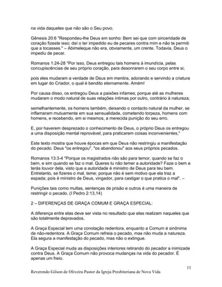 Reverendo Gilson de Oliveira Pastor da Igreja Presbiteriana de Nova Vida
11
na vida daqueles que não são o Seu povo.
Gênesis 20:6 "Respondeu-lhe Deus em sonho: Bem sei que com sinceridade de
coração fizeste isso; daí o ter impedido eu de pecares contra mim e não te permiti
que a tocasses." – Abimeleque não era, obviamente, um crente. Todavia, Deus o
impediu de pecar.
Romanos 1:24-28 "Por isso, Deus entregou tais homens à imundícia, pelas
concupiscências de seu próprio coração, para desonrarem o seu corpo entre si;
pois eles mudaram a verdade de Deus em mentira, adorando e servindo a criatura
em lugar do Criador, o qual é bendito eternamente. Amém!
Por causa disso, os entregou Deus a paixões infames; porque até as mulheres
mudaram o modo natural de suas relações íntimas por outro, contrário à natureza;
semelhantemente, os homens também, deixando o contacto natural da mulher, se
inflamaram mutuamente em sua sensualidade, cometendo torpeza, homens com
homens, e recebendo, em si mesmos, a merecida punição do seu erro.
E, por haverem desprezado o conhecimento de Deus, o próprio Deus os entregou
a uma disposição mental reprovável, para praticarem coisas inconvenientes,"
Este texto mostra que houve épocas em que Deus não restringiu a manifestação
do pecado. Deus "os entregou", "os abandonou" aos seus próprios pecados.
Romanos 13:3-4 "Porque os magistrados não são para temor, quando se faz o
bem, e sim quando se faz o mal. Queres tu não temer a autoridade? Faze o bem e
terás louvor dela, visto que a autoridade é ministro de Deus para teu bem.
Entretanto, se fizeres o mal, teme; porque não é sem motivo que ela traz a
espada; pois é ministro de Deus, vingador, para castigar o que pratica o mal". –
Punições tais como multas, sentenças de prisão e outros é uma maneira de
restringir o pecado. (I Pedro 2:13,14)
2 – DIFERENÇAS DE GRAÇA COMUM E GRAÇA ESPECIAL:
A diferença entre elas deve ser vista no resultado que elas realizam naqueles que
são totalmente depravados.
A Graça Especial tem uma conotação redentora, enquanto a Comum é sinônima
de não-redentora. A Graça Comum refreia o pecado, mas não muda a natureza.
Ela segura a manifestação do pecado, mas não o extingue.
A Graça Especial muda as disposições interiores retirando do pecador a inimizade
contra Deus. A Graça Comum não provoca mudanças na vida do pecador. É
apenas um freio.
 