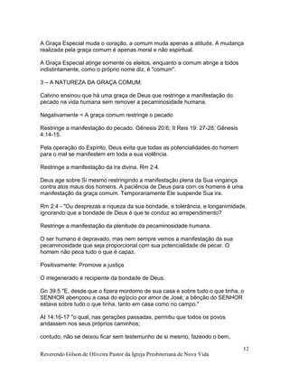 Reverendo Gilson de Oliveira Pastor da Igreja Presbiteriana de Nova Vida
12
A Graça Especial muda o coração, a comum muda apenas a atitude. A mudança
realizada pela graça comum é apenas moral e não espiritual.
A Graça Especial atinge somente os eleitos, enquanto a comum atinge a todos
indistintamente, como o próprio nome diz, é "comum".
3 – A NATUREZA DA GRAÇA COMUM:
Calvino ensinou que há uma graça de Deus que restringe a manifestação do
pecado na vida humana sem remover a pecaminosidade humana.
Negativamente = A graça comum restringe o pecado
Restringe a manifestação do pecado. Gênesis 20:6; II Reis 19: 27-28; Gênesis
4:14-15.
Pela operação do Espírito, Deus evita que todas as potencialidades do homem
para o mal se manifestem em toda a sua violência.
Restringe a manifestação da ira divina. Rm 2:4.
Deus age sobre Si mesmo restringindo a manifestação plena da Sua vingança
contra atos maus dos homens. A paciência de Deus para com os homens é uma
manifestação da graça comum. Temporariamente Ele suspende Sua ira.
Rm 2:4 - "Ou desprezas a riqueza da sua bondade, e tolerância, e longanimidade,
ignorando que a bondade de Deus é que te conduz ao arrependimento?
Restringe a manifestação da plenitude da pecaminosidade humana.
O ser humano é depravado, mas nem sempre vemos a manifestação da sua
pecaminosidade que seja proporcional com sua potencialidade de pecar. O
homem não peca tudo o que é capaz.
Positivamente: Promove a justiça
O irregenerado é recipiente da bondade de Deus.
Gn 39:5 "E, desde que o fizera mordomo de sua casa e sobre tudo o que tinha, o
SENHOR abençoou a casa do egípcio por amor de José; a bênção do SENHOR
estava sobre tudo o que tinha, tanto em casa como no campo."
At 14:16-17 "o qual, nas gerações passadas, permitiu que todos os povos
andassem nos seus próprios caminhos;
contudo, não se deixou ficar sem testemunho de si mesmo, fazendo o bem,
 