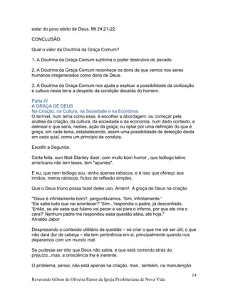 Reverendo Gilson de Oliveira Pastor da Igreja Presbiteriana de Nova Vida
14
estar do povo eleito de Deus. Mt 24:21-22.
CONCLUSÃO:
Qual o valor da Doutrina da Graça Comum?
1. A Doutrina da Graça Comum sublinha o poder destrutivo do pecado.
2. A Doutrina da Graça Comum reconhece os dons de que vemos nos seres
humanos irregenerados como dons de Deus.
3. A Doutrina da Graça Comum nos ajuda a explicar a possibilidade da civilização
e cultura nesta terra a despeito da condição decaída do homem.
Parte IV
A GRAÇA DE DEUS
Na Criação, na Cultura, na Sociedade e na Econômia
O terrível, num tema como esse, é escolher a abordagem: ou começar pela
análise da criação, da cultura, da sociedade e da economia, num dado contexto, e
delinear o que seria, nestes, ação da graça; ou optar por uma definição do que é
graça, em cada tema, estabelecendo, assim uma possibilidade de detecção desta
em cada qual, como um princípio de conduta.
Escolhi a Segunda.
Certa feita, ouvi Noé Stanley dizer, com muito bom humor , que teólogo latino
americano não tem teses, tem "apuntes".
E eu, que nem teólogo sou, tenho apenas rabiscos, e é isso que ofereço aos
irmãos, meros rabiscos, frutos de reflexão simples.
Que o Deus triúno possa fazer deles uso. Amém! A graça de Deus na criação
"'Deus é infinitamente bom?, perguntávamos. 'Sim, infinitamente.'
'Ele sabe tudo que vai acontecer?' 'Sim...'respondia o padre, já desconfiado.
'Então, se ele sabe que fulano vai pecar e vai para o inferno, por que ele cria o
cara?' Nenhum padre me respondeu essa questão atéia, até hoje."
Arnaldo Jabor
Desprezando o conteúdo utilitário da questão – só criar o que me vai ser útil; o que
não dará dor de cabeça – ela tem pertinência em si, principalmente quando nos
deparamos com um mundo mal.
Se pudesse ser dito que Deus não sabia, e que está correndo atrás do
prejuízo...mas. a onisciência lhe é inerente.
O problema, penso, não está apenas na criação, mas , também, na manutenção
 