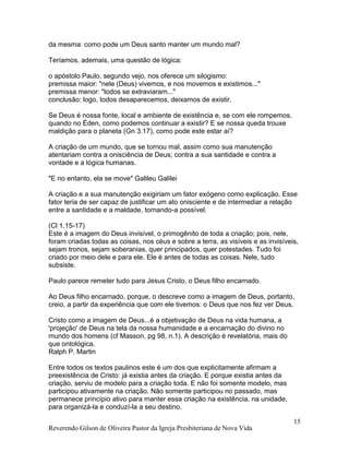 Reverendo Gilson de Oliveira Pastor da Igreja Presbiteriana de Nova Vida
15
da mesma: como pode um Deus santo manter um mundo mal?
Teríamos, ademais, uma questão de lógica:
o apóstolo Paulo, segundo vejo, nos oferece um silogismo:
premissa maior: "nele (Deus) vivemos, e nos movemos e existimos..."
premissa menor: "todos se extraviaram..."
conclusão: logo, todos desaparecemos, deixamos de existir.
Se Deus é nossa fonte, local e ambiente de existência e, se com ele rompemos,
quando no Éden, como podemos continuar a existir? E se nossa queda trouxe
maldição para o planeta (Gn 3.17), como pode este estar aí?
A criação de um mundo, que se tornou mal, assim como sua manutenção
atentariam contra a onisciência de Deus; contra a sua santidade e contra a
vontade e a lógica humanas.
"E no entanto, ela se move" Galileu Galilei
A criação e a sua manutenção exigiriam um fator exógeno como explicação. Esse
fator teria de ser capaz de justificar um ato onisciente e de intermediar a relação
entre a santidade e a maldade, tornando-a possível.
(Cl 1.15-17)
Este é a imagem do Deus invisível, o primogênito de toda a criação; pois, nele,
foram criadas todas as coisas, nos céus e sobre a terra, as visíveis e as invisíveis,
sejam tronos, sejam soberanias, quer principados, quer potestades. Tudo foi
criado por meio dele e para ele. Ele é antes de todas as coisas. Nele, tudo
subsiste.
Paulo parece remeter tudo para Jesus Cristo, o Deus filho encarnado.
Ao Deus filho encarnado, porque, o descreve como a imagem de Deus, portanto,
creio, a partir da experiência que com ele tivemos: o Deus que nos fez ver Deus.
Cristo como a imagem de Deus...é a objetivação de Deus na vida humana, a
'projeção' de Deus na tela da nossa humanidade e a encarnação do divino no
mundo dos homens (cf Masson, pg 98, n.1). A descrição é revelatória, mais do
que ontológica.
Ralph P. Martin
Entre todos os textos paulinos este é um dos que explicitamente afirmam a
preexistência de Cristo: já existia antes da criação. E porque existia antes da
criação, serviu de modelo para a criação toda. E não foi somente modelo, mas
participou ativamente na criação. Não somente participou no passado, mas
permanece princípio ativo para manter essa criação na existência, na unidade,
para organizá-la e conduzí-la a seu destino.
 