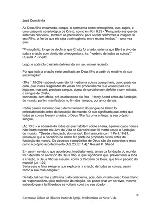 Reverendo Gilson de Oliveira Pastor da Igreja Presbiteriana de Nova Vida
16
José Comblin4a
Ao Deus filho encarnado, porque, o apresenta como primogênito, que, sugiro, é
uma categoria soteriológica de Cristo, como em Rm 8.29 - "Porquanto aos que de
antemão conheceu, também os predestinou para serem conformes à imagem de
seu Filho, a fim de que ele seja o primogênito entre muitos irmãos." – uma vez
que:
"Primogênito, longe de declarar que Cristo foi criado, salienta que Ele é o alvo de
toda a criação com direito de primogenitura, i.e. 'herdeiro de todas as coisas'."
Russell P. Shedd
Logo, o apóstolo o estaria delineando em seu mover redentor.
Por que toda a criação seria creditada ao Deus filho a partir do mistério da sua
encarnação?
(1Pe 1:18-20) - sabendo que não foi mediante coisas corruptíveis, como prata ou
ouro, que fostes resgatados do vosso fútil procedimento que vossos pais vos
legaram, mas pelo precioso sangue, como de cordeiro sem defeito e sem mácula,
o sangue de Cristo,
conhecido, com efeito, pré-estabelecido de fato – Henry Alford antes da fundação
do mundo, porém manifestado no fim dos tempos, por amor de vós.
Pedro parece informar que o derramamento do sangue de Cristo foi
préestabelecido antes da fundação do mundo. O que significaria que antes que
todas as coisas fossem criadas, o Deus filho fez uma entrega, o seu próprio
sangue.
(Ap 13:8) - e adorá-la-ão todos os que habitam sobre a terra, aqueles cujos nomes
não foram escritos no Livro da Vida do Cordeiro que foi morto desde a fundação
do mundo. "'Desde a fundação do mundo'. Em harmonia com 1 Pe 1.18-21,
ensina-se que o Sacrifício de Cristo fez parte do propósito divino antes da
fundação do mundo. Os decretos e propósitos de Deus são tão concretos e reais
como o próprio acontecimento (At2.23; Ef 1.4)." Russell P. Shedd
Em assim sendo, o que aconteceu, imediatamente, antes da fundação do mundo
foi o decreto do sacrifício do Deus filho, o que significaria que, previamente a toda
a criação, o Deus filho se assumiu como o Cordeiro de Deus, que tira o pecado do
mundo! (Jo 1:29)
Seria esse o fator exógeno que explicaria a criação de todas as coisas, assim
como a sua manutenção?
De fato, tal decreto justificaria o ato onisciente, pois, denunciaria que o Deus triúno
se responsabilizou pela redenção da criação, daí poder criar um ser livre, mesmo
sabendo que a tal liberdade se voltaria contra o seu doador.
 