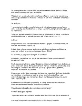 Reverendo Gilson de Oliveira Pastor da Igreja Presbiteriana de Nova Vida
17
Só valeu a pena criar porque antes que a criatura se voltasse contra o criador,
este sacrificou-se por ela, para a resgatar.
O decreto em questão, também, teria força suficiente para manter a existência,
uma vez que tal sacrifício mediaria a relação de um Deus santo com uma criação
rebelada.
Se assim for:
1-os cordeiros imolados no velho testamento não só apontavam para o futuro
como para algo acontecido antes do tempo e, portanto, sempre presente, pois, ato
na eternidade;
2-há uma verdade sobremodo assombrosa no verso todas as coisas foram feitas
por intermédio dele, e, sem ele, nada do que foi feito se fez. (Jo 1:3).
A Graça
Porque a lei foi dada por intermédio de Moisés; a graça e a verdade vieram por
meio de Jesus Cristo. - (Jo 1:17)
Estaria João informando que, assim como a lei foi comunicada por Moisés, a
graça e a verdade foram comunicadas por Jesus Cristo?
Se assim for, a graça seria a origem do sacrifício?
para louvor da glória de sua graça, que ele nos concedeu gratuitamente no
Amado, - (Ef 1:6)
Paulo parece completar: a graça não apenas foi comunicada por meio de Cristo, a
graça estava em Cristo. Por que em Cristo? Porque nele temos a redenção, pelo
seu sangue, a remissão dos pecados...(Ef 1.7) A graça estaria, portanto,
vinculada ao sacrifício do cordeiro.
Poderíamos, então, dizer, que graça é o favor que o sacrifício de Cristo, instituído
na eternidade e manifesto na história, tornou possível; por justificar o ato
onisciente da criação e a manutenção de um mundo que se tornou mal, assim
como o seu resgate.
Parafraseando Paulo: pela graça todas as coisas foram criadas, mantidas e
tornadas passíveis de resgate; e isto é dom de Deus.
O que tais considerações deveriam despertar na Igreja?
Gostaria de sugerir algumas:
1-gratidão: fazei -o em nome do Senhor Jesus, dando por ele graças a Deus Pai.
 