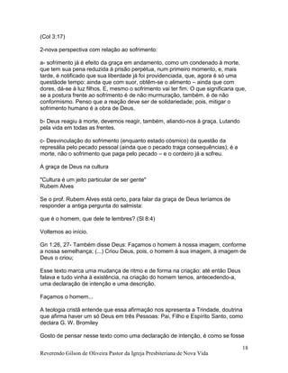 Reverendo Gilson de Oliveira Pastor da Igreja Presbiteriana de Nova Vida
18
(Col 3:17)
2-nova perspectiva com relação ao sofrimento:
a- sofrimento já é efeito da graça em andamento, como um condenado à morte,
que tem sua pena reduzida à prisão perpétua, num primeiro momento, e, mais
tarde, é notificado que sua liberdade já foi providenciada, que, agora é só uma
questãode tempo: ainda que com suor, obtêm-se o alimento – ainda que com
dores, dá-se à luz filhos. E, mesmo o sofrimento vai ter fim. O que significaria que,
se a postura frente ao sofrimento é de não murmuração, também, é de não
conformismo. Penso que a reação deve ser de solidariedade; pois, mitigar o
sofrimento humano é a obra de Deus.
b- Deus reagiu à morte, devemos reagir, também, aliando-nos à graça. Lutando
pela vida em todas as frentes.
c- Desvinculação do sofrimento (enquanto estado cósmico) da questão da
represália pelo pecado pessoal (ainda que o pecado traga consequências); é a
morte, não o sofrimento que paga pelo pecado – e o cordeiro já a sofreu.
A graça de Deus na cultura
"Cultura é um jeito particular de ser gente"
Rubem Alves
Se o prof. Rubem Alves está certo, para falar da graça de Deus teríamos de
responder a antiga pergunta do salmista:
que é o homem, que dele te lembres? (Sl 8:4)
Voltemos ao início.
Gn 1:26, 27- Também disse Deus: Façamos o homem à nossa imagem, conforme
a nossa semelhança; (...) Criou Deus, pois, o homem à sua imagem, à imagem de
Deus o criou;
Esse texto marca uma mudança de ritmo e de forma na criação: até então Deus
falava e tudo vinha à existência, na criação do homem temos, antecedendo-a,
uma declaração de intenção e uma descrição.
Façamos o homem...
A teologia cristã entende que essa afirmação nos apresenta a Trindade, doutrina
que afirma haver um só Deus em três Pessoas: Pai, Filho e Espírito Santo, como
declara G. W. Bromiley
Gosto de pensar nesse texto como uma declaração de intenção, é como se fosse
 