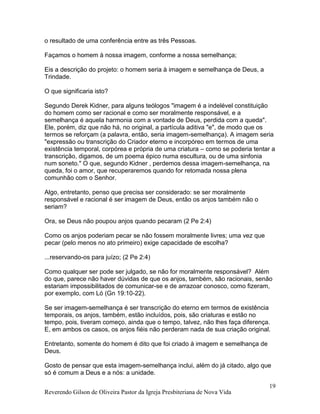 Reverendo Gilson de Oliveira Pastor da Igreja Presbiteriana de Nova Vida
19
o resultado de uma conferência entre as três Pessoas.
Façamos o homem à nossa imagem, conforme a nossa semelhança;
Eis a descrição do projeto: o homem seria à imagem e semelhança de Deus, a
Trindade.
O que significaria isto?
Segundo Derek Kidner, para alguns teólogos "imagem é a indelével constituição
do homem como ser racional e como ser moralmente responsável, e a
semelhança é aquela harmonia com a vontade de Deus, perdida com a queda".
Ele, porém, diz que não há, no original, a partícula aditiva "e", de modo que os
termos se reforçam (a palavra, então, seria imagem-semelhança). A imagem seria
"expressão ou transcrição do Criador eterno e incorpóreo em termos de uma
existência temporal, corpórea e própria de uma criatura – como se poderia tentar a
transcrição, digamos, de um poema épico numa escultura, ou de uma sinfonia
num soneto." O que, segundo Kidner , perdemos dessa imagem-semelhança, na
queda, foi o amor, que recuperaremos quando for retomada nossa plena
comunhão com o Senhor.
Algo, entretanto, penso que precisa ser considerado: se ser moralmente
responsável e racional é ser imagem de Deus, então os anjos também não o
seriam?
Ora, se Deus não poupou anjos quando pecaram (2 Pe 2:4)
Como os anjos poderiam pecar se não fossem moralmente livres; uma vez que
pecar (pelo menos no ato primeiro) exige capacidade de escolha?
...reservando-os para juízo; (2 Pe 2:4)
Como qualquer ser pode ser julgado, se não for moralmente responsável? Além
do que, parece não haver dúvidas de que os anjos, também, são racionais, senão
estariam impossibilitados de comunicar-se e de arrazoar conosco, como fizeram,
por exemplo, com Ló (Gn 19:10-22).
Se ser imagem-semelhança é ser transcrição do eterno em termos de existência
temporais, os anjos, também, estão incluídos, pois, são criaturas e estão no
tempo, pois, tiveram começo, ainda que o tempo, talvez, não lhes faça diferença.
E, em ambos os casos, os anjos fiéis não perderam nada de sua criação original.
Entretanto, somente do homem é dito que foi criado à imagem e semelhança de
Deus.
Gosto de pensar que esta imagem-semelhança inclui, além do já citado, algo que
só é comum a Deus e a nós: a unidade.
 