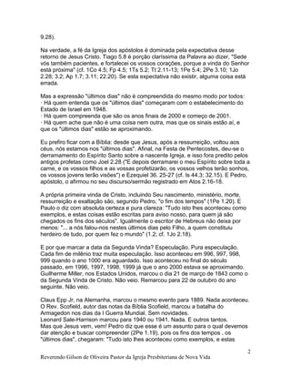 Reverendo Gilson de Oliveira Pastor da Igreja Presbiteriana de Nova Vida
2
9.28).
Na verdade, a fé da Igreja dos apóstolos é dominada pela expectativa desse
retorno de Jesus Cristo. Tiago 5.8 é porção claríssima da Palavra ao dizer, "Sede
vós também pacientes, e fortalecei os vossos corações, porque a vinda do Senhor
está próxima" (cf. 1Co 4.5; Fp 4.5; 1Ts 5.2; Tt 2.11-13; 1Pe 5.4; 2Pe 3.10; 1Jo
2.28; 3.2; Ap 1.7; 3.11; 22.20). Se esta expectativa não existir, alguma coisa está
errada.
Mas a expressão "últimos dias" não é compreendida do mesmo modo por todos:
· Há quem entenda que os "últimos dias" começaram com o estabelecimento do
Estado de Israel em 1948.
· Há quem compreenda que são os anos finais de 2000 e começo de 2001.
· Há quem ache que não é uma coisa nem outra, mas que os sinais estão aí, e
que os "últimos dias" estão se aproximando.
Eu prefiro ficar com a Bíblia: desde que Jesus, após a ressurreição, voltou aos
céus, nós estamos nos "últimos dias". Afinal, na Festa de Pentecostes, deu-se o
derramamento do Espírito Santo sobre a nascente Igreja, e isso fora predito pelos
antigos profetas como Joel 2.28 ("E depois derramarei o meu Espírito sobre toda a
carne, e os vossos filhos e as vossas profetizarão, os vossos velhos terão sonhos,
os vossos jovens terão visões") e Ezequiel 36. 25-27 (cf. Is 44.3; 32.15). E Pedro,
apóstolo, o afirmou no seu discurso/sermão registrado em Atos 2.16-18.
A própria primeira vinda de Cristo, incluindo Seu nascimento, ministério, morte,
ressurreição e exaltação são, segundo Pedro, "o fim dos tempos" (1Pe 1.20). E
Paulo o diz com absoluta certeza e pura clareza: "Tudo isto lhes aconteceu como
exemplos, e estas coisas estão escritas para aviso nosso, para quem já são
chegados os fins dos séculos". Igualmente o escritor de Hebreus não deixa por
menos: "... a nós falou-nos nestes últimos dias pelo Filho, a quem constituiu
herdeiro de tudo, por quem fez o mundo" (1.2; cf. 1Jo 2.18).
E por que marcar a data da Segunda Vinda? Especulação. Pura especulação.
Cada fim de milênio traz muita especulação. Isso aconteceu em 996, 997, 998,
999 quando o ano 1000 era aguardado. Isso aconteceu no final do século
passado, em 1996, 1997, 1998, 1999 já que o ano 2000 estava se aproximando.
Guilherme Miller, nos Estados Unidos, marcou o dia 21 de março de 1843 como o
da Segunda Vinda de Cristo. Não veio. Remarcou para 22 de outubro do ano
seguinte. Não veio.
Claus Epp Jr, na Alemanha, marcou o mesmo evento para 1889. Nada aconteceu.
O Rev. Scofield, autor das notas da Bíblia Scofield, marcou a batalha do
Armagedon nos dias da I Guerra Mundial. Sem novidades.
Leonard Sale-Harrison marcou para 1940 ou 1941. Nada. E outros tantos.
Mas que Jesus vem, vem! Pedro diz que esse é um assunto para o qual devemos
dar atenção e buscar compreender (2Pe 1.19), pois os fins dos tempos , os
"últimos dias", chegaram: "Tudo isto lhes aconteceu como exemplos, e estas
 