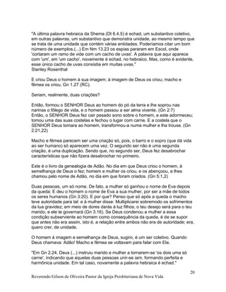 Reverendo Gilson de Oliveira Pastor da Igreja Presbiteriana de Nova Vida
20
"A última palavra hebraica da Shema (Dt 6.4,5) é echad, um substantivo coletivo,
em outras palavras, um substantivo que demonstra unidade, ao mesmo tempo que
se trata de uma unidade que contém várias entidades. Poderíamos citar um bom
número de exemplos.(...) Em Nm 13.23 os espias pararam em Escol, onde
'cortaram um ramo de vide com um cacho de uvas'. A palavra que aqui aparece
com 'um', em 'um cacho', novamente é echad, no hebraico. Mas, como é evidente,
esse único cacho de uvas consistia em muitas uvas."
Stanley Rosenthal
E criou Deus o homem à sua imagem; à imagem de Deus os criou; macho e
fêmea os criou. Gn 1.27 (RC).
Seriam, realmente, duas criações?
Então, formou o SENHOR Deus ao homem do pó da terra e lhe soprou nas
narinas o fôlego de vida, e o homem passou a ser alma vivente. (Gn 2:7)
Então, o SENHOR Deus fez cair pesado sono sobre o homem, e este adormeceu;
tomou uma das suas costelas e fechou o lugar com carne. E a costela que o
SENHOR Deus tomara ao homem, transformou-a numa mulher e lha trouxe. (Gn
2:21,22)
Macho e fêmea parecem ser uma criação só, pois, o barro e o sopro (que dá vida
ao ser humano) só aparecem uma vez. O segundo ser não é uma segunda
criação, é uma duplicação. Sendo que, no segundo ser, Deus fez desabrochar
características que não fizera desabrochar no primeiro.
Este é o livro da genealogia de Adão. No dia em que Deus criou o homem, à
semelhança de Deus o fez; homem e mulher os criou, e os abençoou, e lhes
chamou pelo nome de Adão, no dia em que foram criados. (Gn 5:1,2)
Duas pessoas, um só nome. De fato, a mulher só ganhou o nome de Eva depois
da queda: E deu o homem o nome de Eva a sua mulher, por ser a mãe de todos
os seres humanos (Gn 3:20). E por que? Penso que só após a queda o macho
teve autoridade para tal: e à mulher disse: Multiplicarei sobremodo os sofrimentos
da tua gravidez; em meio de dores darás à luz filhos; o teu desejo será para o teu
marido, e ele te governará (Gn 3:16). Se Deus condenou a mulher a essa
condição subserviente ao homem como consequência da queda, é de se supor
que antes não era assim, isto é, a relação entre ambos não era de autoridade; era,
quero crer, de unidade.
O homem à imagem e semelhança de Deus, sugiro, é um ser coletivo. Quando
Deus chamava: Adão! Macho e fêmea se voltavam para falar com Ele.
"Em Gn 2.24, Deus (...) instruiu marido e mulher a tornarem-se 'os dois uma só
carne', indicando que aquelas duas pessoas unir-se iam, formando perfeita e
harmônica unidade. Em tal caso, novamente a palavra hebraica é echad."
 