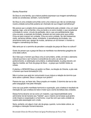 Reverendo Gilson de Oliveira Pastor da Igreja Presbiteriana de Nova Vida
21
Stanley Rosenthal
Se Deus é uma família, que criatura poderia expressar sua imagem-semelhança
senão se constituísse, também, numa família?
Se Deus é uma unidade-comunhão como uma criatura que não se constituísse
noutra unidade-comunhão poderia ser chamado de sua imagem-semelhança?
Me parece que o projeto divino passava estritamente pela unidade: criou um casal
apenas, logo, uma só família; criou-os tendo a si como modelo: o que caracteriza
a trindade é o amor, vínculo da perfeição, isto é, que une perfeitamente; logo,
criou-os para, a exemplo da trindade, amarem-se com esse amor que unifica.
Criou-os para viverem em unidade. Criou-os como unidade. Se não tivéssemos
caído, seríamos bilhões, talvez, entretanto, à semelhança da trindade, nos
amaríamos tanto que, apesar de muitos, seríamos um só homem: o homem à
imagem e semelhança de Deus.
Não seria por aí o caminho de perceber a atuação da graça de Deus na cultura?
Gosto de pensar que a graça de Deus se manifesta nos elementos gregários de
uma dada cultura.
Se é fato que o homem que Deus criou é comunitário, então, em todo o elemento
cultural que leve o ser humano à consciência do outro; ao senso de
pertencimento; à celebração comunitária; à solidadriedade; à justiça deverá, em
alguma medida, ser fruto da graça de Deus – a graça que mantêm todas as
coisas.
E plantou o SENHOR Deus um jardim no Éden, na direção do Oriente, e pôs nele
o homem que havia formado(Gn 2:8).
Não é curioso que após ter comunicado à sua criatura a relação de domínio que
teria sobre o planeta, Deus o coloque num jardim?
Parece-me que, ao fazer isto, Deus propõe um modelo. O domínio dar-se-ía não
pela subjugação mas pela interação.
Uma vez que jardim manifesta harmonia e superação, pois a beleza é resultado de
interação tal, que a beleza do todo é maior que a soma da beleza das unidades.
Dessa forma deveria ver-se como um maestro, cuja responsabilidade seria
administrar de tal maneira seu "habitat", que o mesmo se tornasse qual jardim,
onde impera a cooperação e a harmonia, o que faz com que cada unidade se
supere pela associação com o todo.
Seria, portanto, em algum nível, ato da graça, quando, numa dada cultura, se
privilegia a interação homem/natureza.
 
