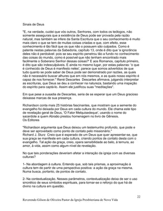 Reverendo Gilson de Oliveira Pastor da Igreja Presbiteriana de Nova Vida
22
Sinais de Deus
"E, na verdade, cuidei que vós outros, Senhores, com todos os teólogos, não
somente assegurais que a existência de Deus pode ser provada pela razão
natural, mas também se infere da Santa Escritura que o seu conhecimento é muito
mais claro o que se tem de muitas coisas criadas e que, com efeito, esse
conhecimento é tão fácil que os que não o possuem são culpados. Como é
patente nestas palavras da Sabedoria, capítulo 13, onde é dito que 'a ignorância
deles não é perdoável: pois se seu espírito penetrou tão a fundo no conhecimento
das coisas do mundo, como é possível que não tenham encontrado mais
facilmente o Soberano Senhor dessas coisas?' E aos Romanos, capítulo primeiro,
é dito que são indesculpáveis. E ainda no mesmo lugar, por estas palavras: 'o que
é conhecido de Deus é manifesto neles', parece que somos advertidos de que
tudo quanto se pode saber de Deus pode ser demonstrado por razões, as quais
não é necessário buscar alhures que em nós mesmos, e as quais nosso espírito é
capaz de nos fornecer." René Descartes Descartes afirmava, julgando interpretar
as escrituras, que Deus se deu a conhecer na natureza, bastando uma inspeção
do espírito para captá-lo. Assim ele justificou suas "meditações".
Em que pese a ousadia de Descartes, seria de se esperar que um Deus gracioso
deixasse marcas de sua presença.
Richardson conta mais 25 histórias fascinantes, que mostram que a semente do
evangelho foi deixada por Deus em cada cultura do mundo. Ele chama este tipo
de revelação geral de Deus, 'O Fator Melquisedeque', usando o nome do
sacerdote a quem Abraão prestou homenagem no livro de Gênesis.
Os Editores
"Richardson argumenta que Deus deixou um testemunho profundo, que pode e
deve ser aproveitado como ponto de contato pelo missionário."
Richard J. Sturz Creio que é esperado de um Deus que quer apresentar-se, que
sua graça se manifeste em cada cultura, criando pontos de contato desta com o
evangelho. Tal ação da graça, creio, opera sensibilidade ao belo, à ternura, ao
amor, à vida, assim como algum nível de revelação.
No que tais ponderações deveriam afetar a interação da igreja com as diversas
culturas?
1- Na abordagem à cultura. Entendo que, sob tais prismas, a aproximação à
cultura tem de partir de uma perspectiva positiva: a ação da graça na mesma.
Numa busca, portanto, de pontos de contato.
2- Na contextualização. Nesses parâmetros, contextualização deixa de ser o uso
sincrético de seus símbolos espirituais, para tornar-se o reforço do que há de
divino na cultura em questão.
 