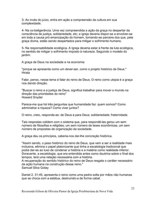 Reverendo Gilson de Oliveira Pastor da Igreja Presbiteriana de Nova Vida
23
3- Ao invés do juízo, entra em ação a compreensão da cultura em sua
complexidade.
4- Na co-beligerância. Uma vez compreendida a ação da graça no despertar da
consciência de justiça, solidariedade, etc; a igreja deveria dispor-se a envolver-se
em toda a causa pró emancipação do homem, tornando-se parceira dos que, pela
graça divina, estão sendo despertados para mitigar o sofrimento humano.
5- Na responsabilidade ecológica. A Igreja deveria estar à frente da luta ecológica,
no sentido de mitigar o sofrimento imposto à natureza. Seguindo o modelo do
jardim.
A graça de Deus na sociedade e na economia
"porque se apresenta como um dever-ser, como o projeto histórico de Deus."
Hirata
Falar, penso, nesse tema é falar do reino de Deus. O reino como utopia é a graça
nos dando direção.
"Buscar o reino e a justiça de Deus, significa trabalhar para mover o mundo na
direção das prioridades do reino"
Howard Snyder
Parece-me que há três perguntas que humanidade faz: quem somos? Como
administrar a riqueza? Como viver juntos?
O reino, creio, responde-as: de Deus e para Deus; solidariedade; fraternidade.
Tais respostas colidem com o sistema que, para respondê-las gerou um sem
número de filosofias e religiões; um sem número de teses econômicas; um sem
número de propostas de organização da sociedade.
A graça deu os princípios, caberia-nos dar-lhe concreção histórica.
"Assim sendo, o peso histórico do reino de Deus, que vem a ser a realidade mais
inclusiva, elimina o papel platonizante que tinha a escatologia tradicional que
podia dar-se ao luxo de condenar a história e a matéria como realidade inferior.
Doravante, a escatologia, que era entendida antes como doutrina sobre o final dos
tempos, terá uma relação necessária com a história.
A recuperação do sentido histórico do reino de Deus resgata o caráter necessário
da ação humana na construção desse reino."
Samuel Silva Gotay
Daniel 2. 31-45, apresenta o reino como uma pedra solta por mãos não humanas
que se choca com a estátua, destruindo-a de forma cabal.
 