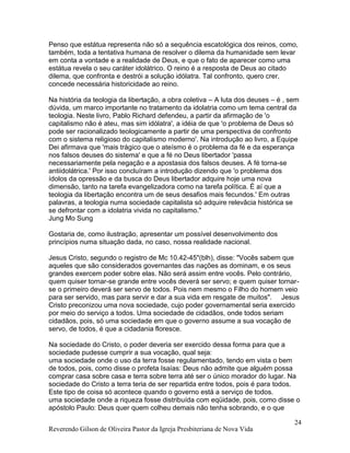 Reverendo Gilson de Oliveira Pastor da Igreja Presbiteriana de Nova Vida
24
Penso que estátua representa não só a sequência escatológica dos reinos, como,
também, toda a tentativa humana de resolver o dilema da humanidade sem levar
em conta a vontade e a realidade de Deus, e que o fato de aparecer como uma
estátua revela o seu caráter idolátrico. O reino é a resposta de Deus ao citado
dilema, que confronta e destrói a solução idólatra. Tal confronto, quero crer,
concede necessária historicidade ao reino.
Na história da teologia da libertação, a obra coletiva – A luta dos deuses – é , sem
dúvida, um marco importante no tratamento da idolatria como um tema central da
teologia. Neste livro, Pablo Richard defendeu, a partir da afirmação de 'o
capitalismo não é ateu, mas sim idólatra', a idéia de que 'o problema de Deus só
pode ser racionalizado teologicamente a partir de uma perspectiva de confronto
com o sistema religioso do capitalismo moderno'. Na introdução ao livro, a Equipe
Dei afirmava que 'mais trágico que o ateísmo é o problema da fé e da esperança
nos falsos deuses do sistema' e que a fé no Deus libertador 'passa
necessariamente pela negação e a apostasia dos falsos deuses. A fé torna-se
antiidolátrica.' Por isso concluíram a introdução dizendo que 'o problema dos
ídolos da opressão e da busca do Deus libertador adquire hoje uma nova
dimensão, tanto na tarefa evangelizadora como na tarefa política. É aí que a
teologia da libertação encontra um de seus desafios mais fecundos.' Em outras
palavras, a teologia numa sociedade capitalista só adquire relevâcia histórica se
se defrontar com a idolatria vivida no capitalismo."
Jung Mo Sung
Gostaria de, como ilustração, apresentar um possível desenvolvimento dos
princípios numa situação dada, no caso, nossa realidade nacional.
Jesus Cristo, segundo o registro de Mc 10.42-45"(blh), disse: "Vocês sabem que
aqueles que são considerados governantes das nações as dominam, e os seus
grandes exercem poder sobre elas. Não será assim entre vocês. Pelo contrário,
quem quiser tornar-se grande entre vocês deverá ser servo; e quem quiser tornar-
se o primeiro deverá ser servo de todos. Pois nem mesmo o Filho do homem veio
para ser servido, mas para servir e dar a sua vida em resgate de muitos". Jesus
Cristo preconizou uma nova sociedade, cujo poder governamental seria exercido
por meio do serviço a todos. Uma sociedade de cidadãos, onde todos seriam
cidadãos, pois, só uma sociedade em que o governo assume a sua vocação de
servo, de todos, é que a cidadania floresce.
Na sociedade do Cristo, o poder deveria ser exercido dessa forma para que a
sociedade pudesse cumprir a sua vocação, qual seja:
uma sociedade onde o uso da terra fosse regulamentado, tendo em vista o bem
de todos, pois, como disse o profeta Isaías: Deus não admite que alguém possa
comprar casa sobre casa e terra sobre terra até ser o único morador do lugar. Na
sociedade do Cristo a terra teria de ser repartida entre todos, pois é para todos.
Este tipo de coisa só acontece quando o governo está a serviço de todos.
uma sociedade onde a riqueza fosse distribuída com eqüidade, pois, como disse o
apóstolo Paulo: Deus quer quem colheu demais não tenha sobrando, e o que
 
