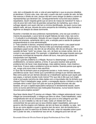 Reverendo Gilson de Oliveira Pastor da Igreja Presbiteriana de Nova Vida
26
voto, tem a obrigação do voto, e vota só para legitimar o que os poucos cidadãos
já decidiram. O povo vota, mas, não veta, e quem não tem o poder de veto, de fato
não exerceu o direito do voto, porque não tem como obrigar os eleitos a serem os
representantes que deveriam ser, consequentemente nunca terá seus direitos
respeitados. Quem respeita gente que só serve de massa de manobra? E mais, o
voto do povo tem sido fruto de grandes campanhas de marketing, que o leva a
sufragar alguém com quem não tem a mínima identificação, de quem nunca mais
saberá nada, até que, através de outra campanha de marketing, seja chamado a
legitimar os desejos da classe dominante.
Durante o mandato de seus pretensos representantes, uma vez que constitui a
maioria da população, o povo terá de engolir falácias de todo o tipo, tais como:
1- A solução é a privatização. Solução do que ninguém explica. Solução para a
saúde da empresa, certamente não é, pois, a solução para a saúde de qualquer
empreendimento é a boa administração.
2- Todo subsídio é danoso, empresa estatal só pode cumprir o seu papel social
com eficiência, se for lucrativo. Nunca é dito que empresas estatais, com
estratégico papel social, não têm de ser eficientes, têm de ser eficazes, não é uma
questão de fazer "certo" as coisas, mas, sim, de fazer as coisas certas, isto é, de
cumprir o seu papel social. Por exemplo: o trabalhador não paga imposto para que
a empresa municipal de transporte urbano dê lucro, mas para que possa ser
transportado com dignidade.
3- Que o grande problema é a inflação. Nunca é o desemprego, a miséria, o
analfabetismo, os baixos salários, a fome. E que para resolver este grande
problema tem de haver mais desemprego, mais salários baixos, mais miséria e
mais fome. O povo cede e problema nunca se resolve. Quando parece que agora
vai...surge uma nova crise e mais sacrifício.
4- Que não há dinheiro para os programas sociais e, muito menos, para a
previdência social. Que o fardo que a previdência carrega é por demais elevado.
Mas como pode ser por demais elevado se o trabalhador apenas quer aquilo pelo
que pagou, e sempre recebe muito menos? Por que não é dito que num órgão
onde a corrupção caminha de mãos dadas com a impunidade não há dinheiro que
cheque? Que o trabalhador paga, porém, a sonegação desvia o dinheiro e não há
combate sério a esta? Que num país em que as grandes fortunas não são
taxadas, em que o capital especulativo tampouco é devidamente taxado, assim
como os lucros astronômicos das instituições financeiras, nunca haverá mesmo
recursos para projetos sociais?
Que fazer diante disso? É preciso um milagre. Não o milagre sobrenatural, mas o
milagre da conscientização, o milagre que abre os olhos. Cada trabalhador, cada
marginalizado tem de se conscientizar de que povo é uma categoria que não
existe, ou se é cidadão ou não se é nada. Cada um destes tem de se
conscientizar de que para que os seus direitos sejam respeitados, para que o
governo não lhe engane com falácias, ele tem de fazer-se cidadão, ou seja , tem
de se ver como alguém a quem o governo tem de servir, tem de transformar a
obrigação do voto no exercício do direito de votar, votar só naqueles sobre quem
tem o poder de veto, e transformar isso em lei. A categoria povo tem de ser
 