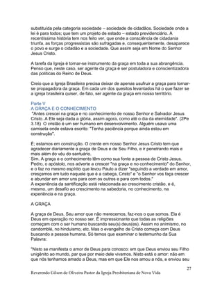 Reverendo Gilson de Oliveira Pastor da Igreja Presbiteriana de Nova Vida
27
substituída pela categoria sociedade – sociedade de cidadãos. Sociedade onde a
lei é para todos; que tem um projeto de estado – estado previdenciário. A
recentíssima história tem nos feito ver, que onde a consciência de cidadania
triunfa, as forças progressistas são sufragadas e, consequentemente, desaparece
o povo e surge o cidadão e a sociedade. Que assim seja em Nome do Senhor
Jesus Cristo.
A tarefa da Igreja é tornar-se instrumento da graça em toda a sua abrangência.
Penso que, neste caso, ser agente da graça é ser postuladora e conscientizadora
das políticas do Reino de Deus.
Creio que a Igreja Brasileira precisa deixar de apenas usufruir a graça para tornar-
se propagadora da graça. Em cada um dos quesitos levantados há o que fazer se
a igreja brasileira quiser, de fato, ser agente da graça em nosso território.
Parte V
A GRAÇA E O CONHECIMENTO
"Antes crescei na graça e no conhecimento de nosso Senhor e Salvador Jesus
Cristo. A Ele seja dada a glória, assim agora, como até o dia da eternidade". (2Pe
3.18) O cristão é um ser humano em desenvolvimento. Alguém usava uma
camiseta onde estava escrito: "Tenha paciência porque ainda estou em
construção".
É; estamos em construção. O crente em nosso Senhor Jesus Cristo tem que
agradecer diariamente a graça de Deus e de Seu Filho, e ir penetrando mais e
mais além do véu do santuário.
Sim. A graça e o conhecimento têm como sua fonte a pessoa de Cristo Jesus.
Pedro, o apóstolo, nos adverte a crescer "na graça e no conhecimento" do Senhor,
e o faz no mesmo espírito que levou Paulo a dizer "seguindo a verdade em amor,
cresçamos em tudo naquele que é a cabeça, Cristo" e "o Senhor vos faça crescer
e abundar em amor uns para com os outros e para com todos."
A experiência da santificação está relacionada ao crescimento cristão, e é,
mesmo, um desafio ao crescimento na sabedoria, no conhecimento, na
experiência e na graça.
A GRAÇA
A graça de Deus, Seu amor que não merecemos, faz-nos o que somos. Ela é
Deus em operação no nosso ser. É impressionante que todas as religiões
começam com o ser humano buscando seu(s) deus(es). Assim no animismo, no
candomblé, no hinduismo, etc. Mas o evangelho de Cristo começa com Deus
buscando a pessoa humana. Só temos que examinar o testemunho da Sua
Palavra:
"Nisto se manifesta o amor de Deus para conosco: em que Deus enviou seu Filho
unigênito ao mundo, par que por meio dele vivamos. Nisto está o amor: não em
que nós tenhamos amado a Deus, mas em que Ele nos amou a nós, e enviou seu
 