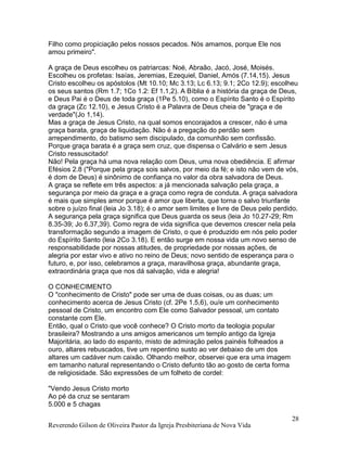 Reverendo Gilson de Oliveira Pastor da Igreja Presbiteriana de Nova Vida
28
Filho como propiciação pelos nossos pecados. Nós amamos, porque Ele nos
amou primeiro".
A graça de Deus escolheu os patriarcas: Noé, Abraão, Jacó, José, Moisés.
Escolheu os profetas: Isaías, Jeremias, Ezequiel, Daniel, Amós (7.14,15). Jesus
Cristo escolheu os apóstolos (Mt 10.10; Mc 3.13; Lc 6.13; 9.1; 2Co 12.9); escolheu
os seus santos (Rm 1.7; 1Co 1.2: Ef 1.1,2). A Bíblia é a história da graça de Deus,
e Deus Pai é o Deus de toda graça (1Pe 5.10), como o Espírito Santo é o Espírito
da graça (Zc 12.10), e Jesus Cristo é a Palavra de Deus cheia de "graça e de
verdade"(Jo 1,14).
Mas a graça de Jesus Cristo, na qual somos encorajados a crescer, não é uma
graça barata, graça de liquidação. Não é a pregação do perdão sem
arrependimento, do batismo sem discipulado, da comunhão sem confissão.
Porque graça barata é a graça sem cruz, que dispensa o Calvário e sem Jesus
Cristo ressuscitado!
Não! Pela graça há uma nova relação com Deus, uma nova obediência. E afirmar
Efésios 2.8 ("Porque pela graça sois salvos, por meio da fé; e isto não vem de vós,
é dom de Deus) é sinônimo de confiança no valor da obra salvadora de Deus.
A graça se reflete em três aspectos: a já mencionada salvação pela graça, a
segurança por meio da graça e a graça como regra de conduta. A graça salvadora
é mais que simples amor porque é amor que liberta, que torna o salvo triunfante
sobre o juízo final (leia Jo 3.18); é o amor sem limites e livre de Deus pelo perdido.
A segurança pela graça significa que Deus guarda os seus (leia Jo 10.27-29; Rm
8.35-39; Jo 6.37,39). Como regra de vida significa que devemos crescer nela pela
transformação segundo a imagem de Cristo, o que é produzido em nós pelo poder
do Espírito Santo (leia 2Co 3.18). E então surge em nossa vida um novo senso de
responsabilidade por nossas atitudes, de propriedade por nossas ações, de
alegria por estar vivo e ativo no reino de Deus; novo sentido de esperança para o
futuro, e, por isso, celebramos a graça, maravilhosa graça, abundante graça,
extraordinária graça que nos dá salvação, vida e alegria!
O CONHECIMENTO
O "conhecimento de Cristo" pode ser uma de duas coisas, ou as duas; um
conhecimento acerca de Jesus Cristo (cf. 2Pe 1.5,6), ou/e um conhecimento
pessoal de Cristo, um encontro com Ele como Salvador pessoal, um contato
constante com Ele.
Então, qual o Cristo que você conhece? O Cristo morto da teologia popular
brasileira? Mostrando a uns amigos americanos um templo antigo da Igreja
Majoritária, ao lado do espanto, misto de admiração pelos painéis folheados a
ouro, altares rebuscados, tive um repentino susto ao ver debaixo de um dos
altares um cadáver num caixão. Olhando melhor, observei que era uma imagem
em tamanho natural representando o Cristo defunto tão ao gosto de certa forma
de religiosidade. São expressões de um folheto de cordel:
"Vendo Jesus Cristo morto
Ao pé da cruz se sentaram
5.000 e 5 chagas
 