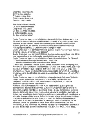 Reverendo Gilson de Oliveira Pastor da Igreja Presbiteriana de Nova Vida
29
Encontrou no corpo dele.
5.000 e doze espinhos
A Virgem retirou dele.
5.000 gramas de sangue
Fazem cortina pra ele.
Aos mãos estavam furadas,
Os ossos desconjuntados,
Despido de suas vestes
Os dois pés finos cravados,
O peito rasgado à lança.
Os dois olhos fechados".
Qual o Cristo que você conhece? O Cristo distante? O Cristo do Corcovado, dos
Altos do Cruzeiro (praticamente toda cidade do interior, e algumas capitais como
Salvador, Rio de Janeiro, Recife têm um morro para onde se vai em romaria,
subindo, por vezes, de joelho a escadaria numa autêntica demonstração de
"salvação pelas obras"). O Cristo metafísico, longe de nós?
Qual o Cristo que você conhece? O Cristo-que-não-inspira-respeito? Das músicas
profanas e piadas pretensamente jocosas?
Qual o Cristo que você conhece? O Cristo docético, pálido, ausente da vida diária;
cuja natureza humana e deformada, ou substituido por um orixá?
Qual o Cristo que você conhece? O Cristo-Oxalá, filho unigênito do Pai Olorum?
O Cristo Senhor de Maitreya do movimento "Nova Era"?
O Cristo-só-homem? Grande filósofo? Grande mestre?
O irmão está pensando, "Pastor, eu sou crente, sou salvo!" Volto a lhe perguntar,
meu irmão, qual o Cristo que você conhece? O Cristo sem poder, inerte, que nega
a palavra profética de que o Espírito do Senhor está sobre Ele, e O ungiu para
anunciar boas novas, proclamar libertação, restauração, por um fim à opressão, e
proclamar o ano das bênçãos, da graça, o ano aceitável do Senhor (cf. Lc 4.17-21;
Is 61.1ss)?
Qual o Cristo que você conhece? O Cristo existencialista de Bultmann? O Cristo
revolucionário, parazelote, de Cullmann, dos teólogos da libertação, das
categorias políticas? Ou o Cristo servo-sofredor dos profetas, o Cristo da
esperança de todo o Novo Testamento?
Num dos seus iluminados livros, o Pr. A. W. Tozer ensina que há graus de
conhecimento das realidades divinas. E, fazendo um paralelo com o templo de
Jerusalém, explica dizendo que o primeiro deles é o grau da razão que se refere
ao pátio do templo, ao ar livre e recebendo a luz natural. Verdade é que tudo era
divino, mas a qualidade do conhecimento se tornava mais sublime à medida que o
adorador deixava o átrio, a parte de fora do templo, e ia se aproximando do Santo
dos Santos onde estava a arca. O segundo grau é o da fé correspondendo ao
lugar Santo. É aquele que penetra na fé da criação divina do Universo, crê na
Trindade Divina, crê que Deus é amor, e que Jesus Cristo morreu por nós,
ressuscitou, e está ao lado do Pai. O mais elevado é o da experiência espiritual: é
o Santo dos Santos, o conhecimento mais puro. Em João 14.21, Jesus disse,
 