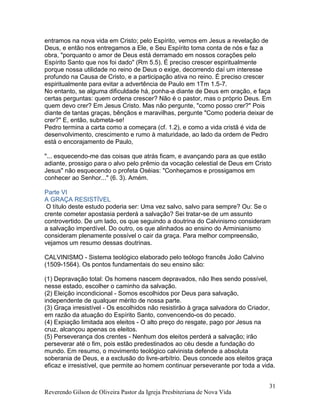 Reverendo Gilson de Oliveira Pastor da Igreja Presbiteriana de Nova Vida
31
entramos na nova vida em Cristo; pelo Espírito, vemos em Jesus a revelação de
Deus, e então nos entregamos a Ele, e Seu Espírito toma conta de nós e faz a
obra, "porquanto o amor de Deus está derramado em nossos corações pelo
Espírito Santo que nos foi dado" (Rm 5.5). É preciso crescer espiritualmente
porque nossa utilidade no reino de Deus o exige, decorrendo daí um interesse
profundo na Causa de Cristo, e a participação ativa no reino. É preciso crescer
espiritualmente para evitar a advertência de Paulo em 1Tm 1.5-7.
No entanto, se alguma dificuldade há, ponha-a diante de Deus em oração, e faça
certas perguntas: quem ordena crescer? Não é o pastor, mas o próprio Deus. Em
quem devo crer? Em Jesus Cristo. Mas não pergunte, "como posso crer?" Pois
diante de tantas graças, bênçãos e maravilhas, pergunte "Como poderia deixar de
crer?" E, então, submeta-se!
Pedro termina a carta como a começara (cf. 1.2), e como a vida cristã é vida de
desenvolvimento, crescimento e rumo à maturidade, ao lado da ordem de Pedro
está o encorajamento de Paulo,
"... esquecendo-me das coisas que atrás ficam, e avançando para as que estão
adiante, prossigo para o alvo pelo prêmio da vocação celestial de Deus em Cristo
Jesus" não esquecendo o profeta Oséias: "Conheçamos e prossigamos em
conhecer ao Senhor..." (6. 3). Amém.
Parte VI
A GRAÇA RESISTÍVEL
O título deste estudo poderia ser: Uma vez salvo, salvo para sempre? Ou: Se o
crente cometer apostasia perderá a salvação? Sei tratar-se de um assunto
controvertido. De um lado, os que seguindo a doutrina do Calvinismo consideram
a salvação imperdível. Do outro, os que alinhados ao ensino do Arminianismo
consideram plenamente possível o cair da graça. Para melhor compreensão,
vejamos um resumo dessas doutrinas.
CALVINISMO - Sistema teológico elaborado pelo teólogo francês João Calvino
(1509-1564). Os pontos fundamentais do seu ensino são:
(1) Depravação total: Os homens nascem depravados, não lhes sendo possível,
nesse estado, escolher o caminho da salvação.
(2) Eleição incondicional - Somos escolhidos por Deus para salvação,
independente de qualquer mérito de nossa parte.
(3) Graça irresistível - Os escolhidos não resistirão à graça salvadora do Criador,
em razão da atuação do Espírito Santo, convencendo-os do pecado.
(4) Expiação limitada aos eleitos - O alto preço do resgate, pago por Jesus na
cruz, alcançou apenas os eleitos.
(5) Perseverança dos crentes - Nenhum dos eleitos perderá a salvação; irão
perseverar até o fim, pois estão predestinados ao céu desde a fundação do
mundo. Em resumo, o movimento teológico calvinista defende a absoluta
soberania de Deus, e a exclusão do livre-arbítrio. Deus concede aos eleitos graça
eficaz e irresistível, que permite ao homem continuar perseverante por toda a vida.
 