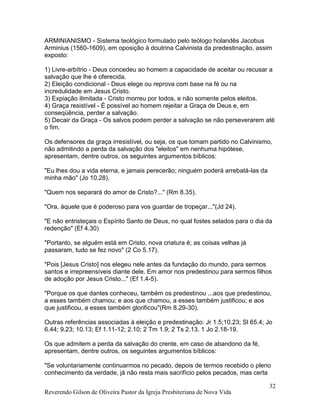 Reverendo Gilson de Oliveira Pastor da Igreja Presbiteriana de Nova Vida
32
ARMINIANISMO - Sistema teológico formulado pelo teólogo holandês Jacobus
Arminius (1560-1609), em oposição à doutrina Calvinista da predestinação, assim
exposto:
1) Livre-arbítrio - Deus concedeu ao homem a capacidade de aceitar ou recusar a
salvação que lhe é oferecida.
2) Eleição condicional - Deus elege ou reprova com base na fé ou na
incredulidade em Jesus Cristo.
3) Expiação ilimitada - Cristo morreu por todos, e não somente pelos eleitos.
4) Graça resistível - É possível ao homem rejeitar a Graça de Deus e, em
conseqüência, perder a salvação.
5) Decair da Graça - Os salvos podem perder a salvação se não perseverarem até
o fim.
Os defensores da graça irresistível, ou seja, os que tomam partido no Calvinismo,
não admitindo a perda da salvação dos "eleitos" em nenhuma hipótese,
apresentam, dentre outros, os seguintes argumentos bíblicos:
"Eu lhes dou a vida eterna, e jamais perecerão; ninguém poderá arrebatá-las da
minha mão" (Jo 10.28).
"Quem nos separará do amor de Cristo?..." (Rm 8.35).
"Ora, àquele que é poderoso para vos guardar de tropeçar..."(Jd 24).
"E não entristeçais o Espírito Santo de Deus, no qual fostes selados para o dia da
redenção" (Ef 4.30)
"Portanto, se alguém está em Cristo, nova criatura é; as coisas velhas já
passaram, tudo se fez novo" (2 Co 5.17).
"Pois [Jesus Cristo] nos elegeu nele antes da fundação do mundo, para sermos
santos e irrepreensíveis diante dele. Em amor nos predestinou para sermos filhos
de adoção por Jesus Cristo..." (Ef 1.4-5).
"Porque os que dantes conheceu, também os predestinou ...aos que predestinou,
a esses também chamou; e aos que chamou, a esses também justificou; e aos
que justificou, a esses também glorificou"(Rm 8.29-30).
Outras referências associadas à eleição e predestinação: Jr 1.5;10.23; Sl 65.4; Jo
6.44; 9.23; 10.13; Ef 1.11-12; 2.10; 2 Tm 1.9; 2 Ts 2.13. 1 Jo 2.18-19.
Os que admitem a perda da salvação do crente, em caso de abandono da fé,
apresentam, dentre outros, os seguintes argumentos bíblicos:
"Se voluntariamente continuarmos no pecado, depois de termos recebido o pleno
conhecimento da verdade, já não resta mais sacrifício pelos pecados, mas certa
 