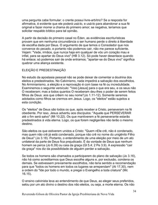 Reverendo Gilson de Oliveira Pastor da Igreja Presbiteriana de Nova Vida
34
uma pergunta cabe formular: o crente possui livre-arbítrio? Se a resposta for
afirmativa, é evidente que ele poderá usá-lo, e usá-lo para abandonar a sua fé
original e fazer morrer a chama do primeiro amor; se negativa, teríamos que
solicitar respaldo bíblico para tal opinião.
A partir da decisão do primeiro casal no Éden, as evidências escriturísticas
provam que em nenhuma circunstância o ser humano perde o direito à liberdade
de escolha dada por Deus. O argumento de que temos o Consolador que nos
convence do pecado, e portanto não podemos cair, não me parece suficiente.
Vejam: "Vede, irmãos, que nunca haja em qualquer de vós um coração mau e
infiel, para se apartar do Deus vivo" (HB 3.12). Só pode haver desenlace quando
há enlace; só podemos sair de onde entramos; "apartar-se do Deus vivo" significa
quebrar uma aliança existente.
ELEIÇÃO E PREDESTINAÇÃO
No estudo da apostasia pessoal não se pode deixar de comentar a doutrina dos
eleitos e predestinados. No Calvinismo, nada impedirá a salvação dos escolhidos.
No Arminianismo, a eleição e a reprovação é com base na fé ou incredulidade.
Examinemos o seguinte versículo: "Veio [Jesus] para o que era seu, e os seus não
O receberam; mas a todos quantos O receberam deu-lhes o poder de serem feitos
filhos de Deus: aos que crêem no seu nome"(Jo 1.11-12). Somente seremos
adotados como filhos se crermos em Jesus. Logo, os "eleitos" estão sujeitos a
esta condição.
Os "eleitos" de Deus são todos os que, após receber a Cristo, perseveram na fé
obediente. Por isso, Jesus advertiu aos discípulos: "Aquele que PERSEVERAR
até o fim será salvo" (Mt 10.22). Os que mantiverem a fé perseverante estarão
predestinados à vida eterna. Logo, os que forem negligentes não terão o mesmo
destino.
São eleitos os que estiverem unidos a Cristo: "Quem nEle crê, não é condenado,
mas quem não crê já está condenado, porque não crê no nome do unigênito Filho
de Deus" (Jo 3.18). Portanto, o entendimento de uma eleição por meio de um ato
unilateral da parte de Deus fica prejudicado. É da vontade de Deus que nenhum
homem se perca (Jo 6.39) ou caia da graça (Gl 5.4; 2 Pe 3.9). A expressão "cair
da graça" nos diz da possibilidade de alguém perder a salvação.
Se todos os homens são chamados a participarem do plano de salvação (Jo 3.16),
não há como acreditarmos que Deus escolhe alguns e, por exclusão, condena os
demais. Se estivessem previamente escolhidos, não teria sentido a recomendação
para que "todos os homens em todos os lugares se arrependam" (At 17.30), nem
a ordem do "Ide por todo o mundo, e pregai o Evangelho a toda criatura" (Mc
16.15).
O ensino calvinista leva ao entendimento de que Deus, ao eleger seus preferidos,
selou por um ato divino o destino dos não eleitos, ou seja, a morte eterna. Os não
 