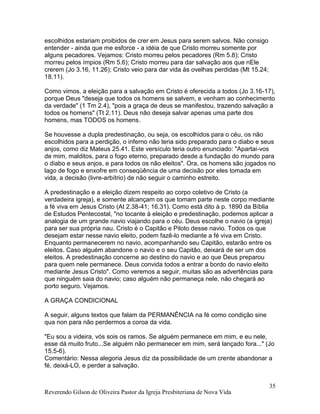 Reverendo Gilson de Oliveira Pastor da Igreja Presbiteriana de Nova Vida
35
escolhidos estariam proibidos de crer em Jesus para serem salvos. Não consigo
entender - ainda que me esforce - a idéia de que Cristo morreu somente por
alguns pecadores. Vejamos: Cristo morreu pelos pecadores (Rm 5.8); Cristo
morreu pelos ímpios (Rm 5.6); Cristo morreu para dar salvação aos que nEle
crerem (Jo 3.16, 11.26); Cristo veio para dar vida às ovelhas perdidas (Mt 15.24;
18.11).
Como vimos, a eleição para a salvação em Cristo é oferecida a todos (Jo 3.16-17),
porque Deus "deseja que todos os homens se salvem, e venham ao conhecimento
da verdade" (1 Tm 2.4), "pois a graça de deus se manifestou, trazendo salvação a
todos os homens" (Tt 2.11). Deus não deseja salvar apenas uma parte dos
homens, mas TODOS os homens.
Se houvesse a dupla predestinação, ou seja, os escolhidos para o céu, os não
escolhidos para a perdição, o inferno não teria sido preparado para o diabo e seus
anjos, como diz Mateus 25.41. Este versículo teria outro enunciado: "Apartai-vos
de mim, malditos, para o fogo eterno, preparado desde a fundação do mundo para
o diabo e seus anjos, e para todos os não eleitos". Ora, os homens são jogados no
lago de fogo e enxofre em conseqüência de uma decisão por eles tomada em
vida, a decisão (livre-arbítrio) de não seguir o caminho estreito.
A predestinação e a eleição dizem respeito ao corpo coletivo de Cristo (a
verdadeira igreja), e somente alcançam os que tomam parte neste corpo mediante
a fé viva em Jesus Cristo (At 2.38-41; 16.31). Como está dito à p. 1890 da Bíblia
de Estudos Pentecostal, "no tocante à eleição e predestinação, podemos aplicar a
analogia de um grande navio viajando para o céu. Deus escolhe o navio (a igreja)
para ser sua própria nau. Cristo é o Capitão e Piloto desse navio. Todos os que
desejam estar nesse navio eleito, podem fazê-lo mediante a fé viva em Cristo.
Enquanto permanecerem no navio, acompanhando seu Capitão, estarão entre os
eleitos. Caso alguém abandone o navio e o seu Capitão, deixará de ser um dos
eleitos. A predestinação concerne ao destino do navio e ao que Deus preparou
para quem nele permanece. Deus convida todos a entrar a bordo do navio eleito
mediante Jesus Cristo". Como veremos a seguir, muitas são as advertências para
que ninguém saia do navio; caso alguém não permaneça nele, não chegará ao
porto seguro. Vejamos.
A GRAÇA CONDICIONAL
A seguir, alguns textos que falam da PERMANÊNCIA na fé como condição sine
qua non para não perdermos a coroa da vida.
"Eu sou a videira, vós sois os ramos. Se alguém permanece em mim, e eu nele,
esse dá muito fruto...Se alguém não permanecer em mim, será lançado fora..." (Jo
15.5-6).
Comentário: Nessa alegoria Jesus diz da possibilidade de um crente abandonar a
fé, deixá-LO, e perder a salvação.
 