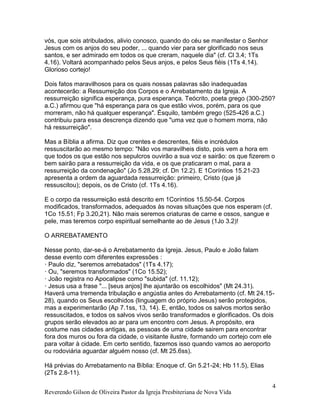 Reverendo Gilson de Oliveira Pastor da Igreja Presbiteriana de Nova Vida
4
vós, que sois atribulados, alivio conosco, quando do céu se manifestar o Senhor
Jesus com os anjos do seu poder, ... quando vier para ser glorificado nos seus
santos, e ser admirado em todos os que creram, naquele dia" (cf. Cl 3.4; 1Ts
4.16). Voltará acompanhado pelos Seus anjos, e pelos Seus fiéis (1Ts 4.14).
Glorioso cortejo!
Dois fatos maravilhosos para os quais nossas palavras são inadequadas
acontecerão: a Ressurreição dos Corpos e o Arrebatamento da Igreja. A
ressurreição significa esperança, pura esperança. Teócrito, poeta grego (300-250?
a.C.) afirmou que "há esperança para os que estão vivos, porém, para os que
morreram, não há qualquer esperança". Ésquilo, também grego (525-426 a.C.)
contribuiu para essa descrença dizendo que "uma vez que o homem morra, não
há ressurreição".
Mas a Bíblia a afirma. Diz que crentes e descrentes, fiéis e incrédulos
ressuscitarão ao mesmo tempo: "Não vos maravilheis disto, pois vem a hora em
que todos os que estão nos sepulcros ouvirão a sua voz e sairão: os que fizerem o
bem sairão para a ressurreição da vida, e os que praticaram o mal, para a
ressurreição da condenação" (Jo 5.28,29; cf. Dn 12.2). E 1Coríntios 15.21-23
apresenta a ordem da aguardada ressurreição: primeiro, Cristo (que já
ressuscitou); depois, os de Cristo (cf. 1Ts 4.16).
E o corpo da ressurreição está descrito em 1Coríntios 15.50-54. Corpos
modificados, transformados, adequados às novas situações que nos esperam (cf.
1Co 15.51; Fp 3.20,21). Não mais seremos criaturas de carne e ossos, sangue e
pele, mas teremos corpo espiritual semelhante ao de Jesus (1Jo 3.2)!
O ARREBATAMENTO
Nesse ponto, dar-se-á o Arrebatamento da Igreja. Jesus, Paulo e João falam
desse evento com diferentes expressões :
· Paulo diz, "seremos arrebatados" (1Ts 4.17);
· Ou, "seremos transformados" (1Co 15.52);
· João registra no Apocalipse como "subida" (cf. 11.12);
· Jesus usa a frase "... [seus anjos] lhe ajuntarão os escolhidos" (Mt 24.31).
Haverá uma tremenda tribulação e angústia antes do Arrebatamento (cf. Mt 24.15-
28), quando os Seus escolhidos (linguagem do próprio Jesus) serão protegidos,
mas a experimentarão (Ap 7.1ss, 13, 14). E, então, todos os salvos mortos serão
ressuscitados, e todos os salvos vivos serão transformados e glorificados. Os dois
grupos serão elevados ao ar para um encontro com Jesus. A propósito, era
costume nas cidades antigas, as pessoas de uma cidade sairem para encontrar
fora dos muros ou fora da cidade, o visitante ilustre, formando um cortejo com ele
para voltar à cidade. Em certo sentido, fazemos isso quando vamos ao aeroporto
ou rodoviária aguardar alguém nosso (cf. Mt 25.6ss).
Há prévias do Arrebatamento na Bíblia: Enoque cf. Gn 5.21-24; Hb 11.5), Elias
(2Ts 2.8-11).
 