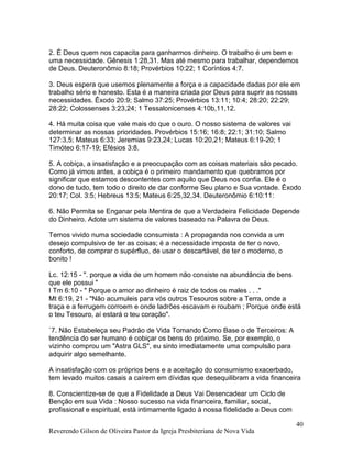 Reverendo Gilson de Oliveira Pastor da Igreja Presbiteriana de Nova Vida
40
2. É Deus quem nos capacita para ganharmos dinheiro. O trabalho é um bem e
uma necessidade. Gênesis 1:28,31. Mas até mesmo para trabalhar, dependemos
de Deus. Deuteronômio 8:18; Provérbios 10:22; 1 Coríntios 4:7.
3. Deus espera que usemos plenamente a força e a capacidade dadas por ele em
trabalho sério e honesto. Esta é a maneira criada por Deus para suprir as nossas
necessidades. Êxodo 20:9; Salmo 37:25; Provérbios 13:11; 10:4; 28:20; 22:29;
28:22; Colossenses 3:23,24; 1 Tessalonicenses 4:10b,11,12.
4. Há muita coisa que vale mais do que o ouro. O nosso sistema de valores vai
determinar as nossas prioridades. Provérbios 15:16; 16:8; 22:1; 31:10; Salmo
127:3,5; Mateus 6:33; Jeremias 9:23,24; Lucas 10:20,21; Mateus 6:19-20; 1
Timóteo 6:17-19; Efésios 3:8.
5. A cobiça, a insatisfação e a preocupação com as coisas materiais são pecado.
Como já vimos antes, a cobiça é o primeiro mandamento que quebramos por
significar que estamos descontentes com aquilo que Deus nos confia. Ele é o
dono de tudo, tem todo o direito de dar conforme Seu plano e Sua vontade. Êxodo
20:17; Col. 3:5; Hebreus 13:5; Mateus 6:25,32,34. Deuteronômio 6:10:11:
6. Não Permita se Enganar pela Mentira de que a Verdadeira Felicidade Depende
do Dinheiro. Adote um sistema de valores baseado na Palavra de Deus.
Temos vivido numa sociedade consumista : A propaganda nos convida a um
desejo compulsivo de ter as coisas; é a necessidade imposta de ter o novo,
conforto, de comprar o supérfluo, de usar o descartável, de ter o moderno, o
bonito !
Lc. 12:15 - ". porque a vida de um homem não consiste na abundância de bens
que ele possui "
I Tm 6:10 - " Porque o amor ao dinheiro é raiz de todos os males . . ."
Mt 6:19, 21 - "Não acumuleis para vós outros Tesouros sobre a Terra, onde a
traça e a ferrugem corroem e onde ladrões escavam e roubam ; Porque onde está
o teu Tesouro, aí estará o teu coração".
`7. Não Estabeleça seu Padrão de Vida Tomando Como Base o de Terceiros: A
tendência do ser humano é cobiçar os bens do próximo. Se, por exemplo, o
vizinho comprou um "Astra GLS", eu sinto imediatamente uma compulsão para
adquirir algo semelhante.
A insatisfação com os próprios bens e a aceitação do consumismo exacerbado,
tem levado muitos casais a caírem em dívidas que desequilibram a vida financeira
8. Conscientize-se de que a Fidelidade a Deus Vai Desencadear um Ciclo de
Benção em sua Vida : Nosso sucesso na vida financeira, familiar, social,
profissional e espiritual, está intimamente ligado à nossa fidelidade a Deus com
 