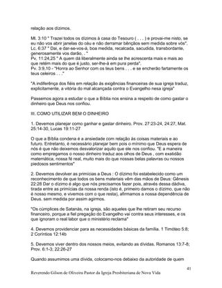 Reverendo Gilson de Oliveira Pastor da Igreja Presbiteriana de Nova Vida
41
relação aos dízimos.
Ml. 3:10 " Trazei todos os dízimos à casa do Tesouro ( . . . ) e provai-me nisto, se
eu não vos abrir janelas do céu e não derramar bênçãos sem medida sobre vós".
Lc. 6:37 " Dai, e dar-se-vos-á, boa medida, recalcada, sacudida, transbordante,
generosamente vos darão, . "
Pv. 11:24,25 " A quem dá liberalmente ainda se lhe acrescenta mais e mais ao
que retém mais do que é justo, ser-lhe-á em pura perda".
Pv. 3:9,10 - "Honra ao Senhor com os teus bens . . . e se encherão fartamente os
teus celeiros . . ."
"A indiferênça dos fiéis em relação ás exigências financeiras de sua igreja traduz,
explicitamente, a vitória do mal alcançada contra o Evangelho nesa igreja"
Passemos agora a estudar o que a Bíblia nos ensina a respeito de como gastar o
dinheiro que Deus nos confiou.
III. COMO UTILIZAR BEM O DINHEIRO
1. Devemos planejar como ganhar e gastar dinheiro. Prov. 27:23-24, 24:27, Mat.
25:14-30, Lucas 19:11-27
O que a Bíblia condena é a ansiedade com relação às coisas materiais e ao
futuro. Entretanto, é necessário planejar bem pois o mínimo que Deus espera de
nós é que não deixemos desvalorizar aquilo que ele nos confiou. "E a maneira
como empregamos o nosso dinheiro traduz aos olhos de Deus , com exatidão
matemática, nossa fé real, muito mais do que nossas belas palavras ou nossos
piedosos sentimentos"
2. Devemos devolver as primícias a Deus : O dízimo foi estabelecido como um
reconhecimento de que todos os bens materiais vêm das mãos de Deus: Gênesis
22:28 Dar o dízimo é algo que nós precisamos fazer pois, através dessa dádiva,
tirada entre as primícias da nossa renda (isto é, primeiro damos o dízimo, que não
é nosso mesmo, e vivemos com o que resta), afirmamos a nossa dependência de
Deus. sem medida por assim agirmos.
"Os cúmplices de Satanás, na igreja, são aqueles que lhe retiram seu recurso
financeiro, porque a fiel pregação do Evangelho vai contra seus interesses, e os
que ignoram o real labor que o ministério reclama"
4. Devemos providenciar para as necessidades básicas da família. 1 Timóteo 5:8;
2 Coríntios 12:14b
5. Devemos viver dentro dos nossos meios, evitando as dívidas. Romanos 13:7-8;
Prov. 6:1-3; 22:26-27
Quando assumimos uma dívida, colocamo-nos debaixo da autoridade de quem
 